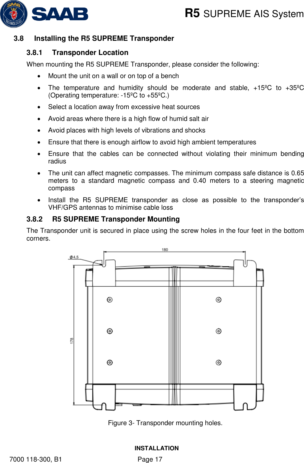    R5 SUPREME AIS System INSTALLATION 7000 118-300, B1    Page 17 3.8  Installing the R5 SUPREME Transponder 3.8.1  Transponder Location When mounting the R5 SUPREME Transponder, please consider the following:   Mount the unit on a wall or on top of a bench   The  temperature  and  humidity  should  be  moderate  and  stable,  +15ºC  to  +35ºC (Operating temperature: -15ºC to +55ºC.)   Select a location away from excessive heat sources   Avoid areas where there is a high flow of humid salt air   Avoid places with high levels of vibrations and shocks   Ensure that there is enough airflow to avoid high ambient temperatures   Ensure  that  the  cables  can  be  connected  without  violating  their  minimum  bending radius    The unit can affect magnetic compasses. The minimum compass safe distance is 0.65 meters  to  a  standard  magnetic  compass  and  0.40  meters  to  a  steering  magnetic compass   Install  the  R5  SUPREME  transponder  as  close  as  possible  to  the  transponder’s VHF/GPS antennas to minimise cable loss 3.8.2  R5 SUPREME Transponder Mounting The Transponder unit is secured in place using the screw holes in the four feet in the bottom corners.  Figure 3- Transponder mounting holes.   
