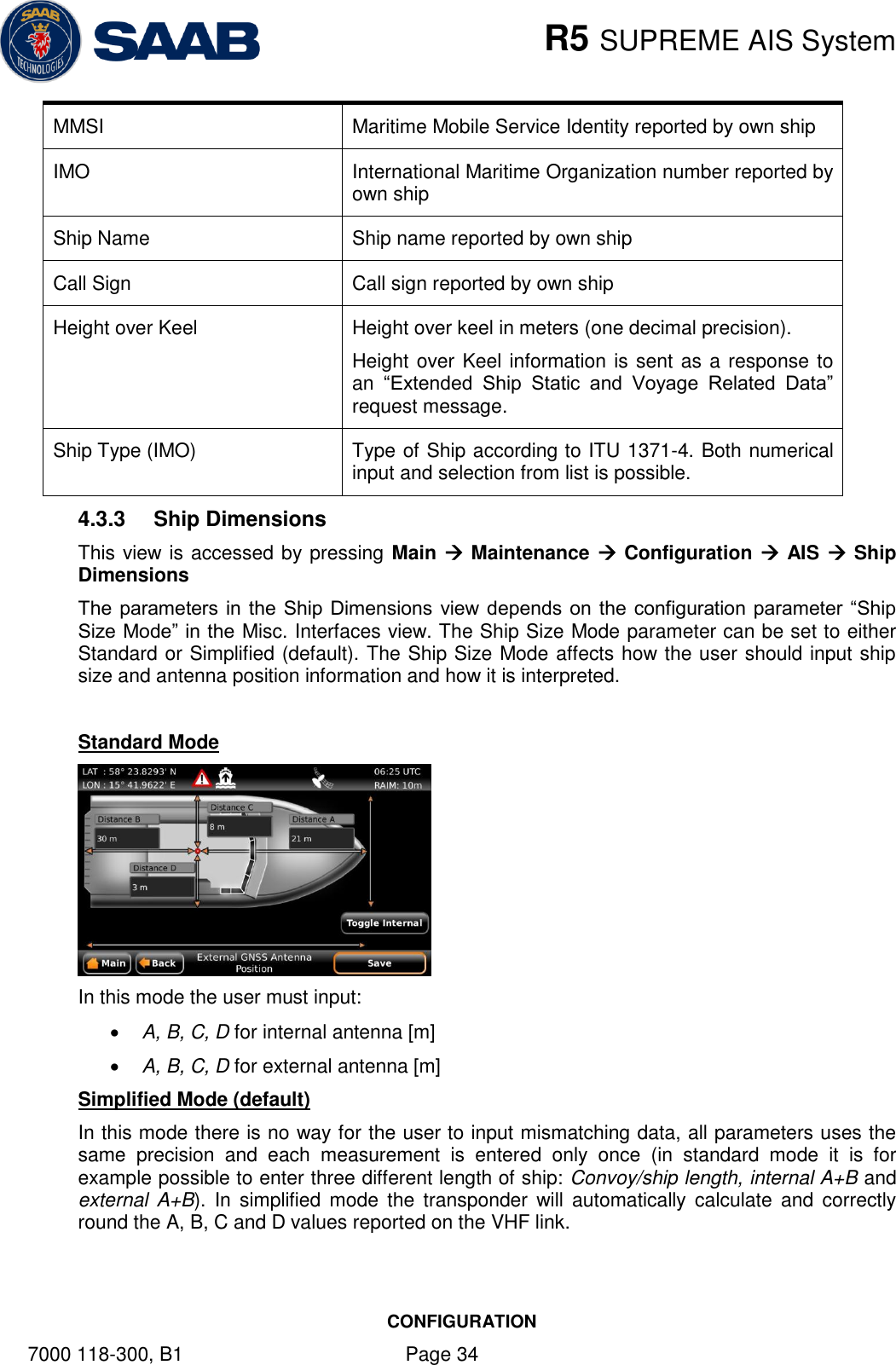    R5 SUPREME AIS System CONFIGURATION 7000 118-300, B1    Page 34 MMSI Maritime Mobile Service Identity reported by own ship IMO International Maritime Organization number reported by own ship Ship Name Ship name reported by own ship Call Sign Call sign reported by own ship Height over Keel Height over keel in meters (one decimal precision). Height over Keel information is sent as a response to an  “Extended  Ship  Static  and  Voyage  Related  Data” request message. Ship Type (IMO) Type of Ship according to ITU 1371-4. Both numerical input and selection from list is possible. 4.3.3  Ship Dimensions This view is accessed by pressing Main  Maintenance  Configuration  AIS  Ship Dimensions The parameters in  the Ship Dimensions view depends on  the configuration parameter “Ship Size Mode” in the Misc. Interfaces view. The Ship Size Mode parameter can be set to either Standard or Simplified (default). The Ship Size Mode affects how the user should input ship size and antenna position information and how it is interpreted.  Standard Mode  In this mode the user must input:  A, B, C, D for internal antenna [m]  A, B, C, D for external antenna [m] Simplified Mode (default) In this mode there is no way for the user to input mismatching data, all parameters uses the same  precision  and  each  measurement  is  entered  only  once  (in  standard  mode  it  is  for example possible to enter three different length of ship: Convoy/ship length, internal A+B and external  A+B). In  simplified mode  the  transponder  will  automatically calculate  and  correctly round the A, B, C and D values reported on the VHF link. 