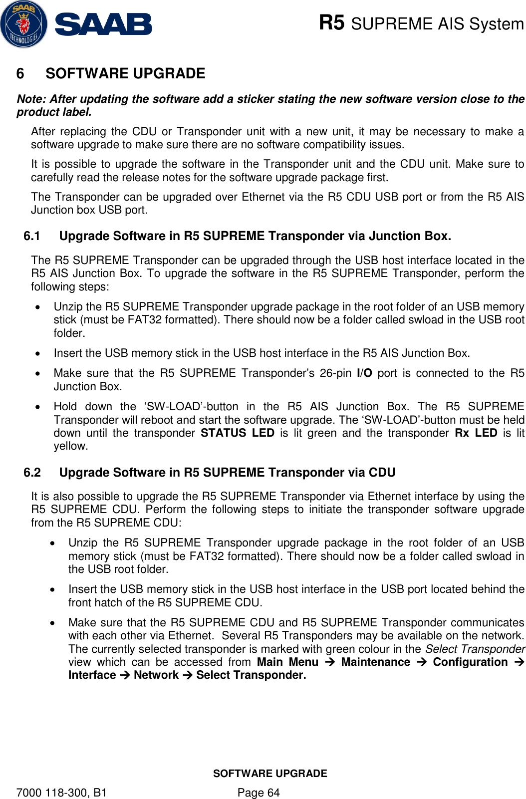    R5 SUPREME AIS System SOFTWARE UPGRADE 7000 118-300, B1    Page 64 6  SOFTWARE UPGRADE Note: After updating the software add a sticker stating the new software version close to the product label. After replacing the CDU or  Transponder unit with a new  unit,  it may be necessary to make a software upgrade to make sure there are no software compatibility issues. It is possible to upgrade the software in the Transponder unit and the CDU unit. Make sure to carefully read the release notes for the software upgrade package first.  The Transponder can be upgraded over Ethernet via the R5 CDU USB port or from the R5 AIS Junction box USB port.  6.1  Upgrade Software in R5 SUPREME Transponder via Junction Box.  The R5 SUPREME Transponder can be upgraded through the USB host interface located in the R5 AIS Junction Box. To upgrade the software in the R5 SUPREME Transponder, perform the following steps:   Unzip the R5 SUPREME Transponder upgrade package in the root folder of an USB memory stick (must be FAT32 formatted). There should now be a folder called swload in the USB root folder.   Insert the USB memory stick in the USB host interface in the R5 AIS Junction Box.   Make  sure  that  the  R5  SUPREME  Transponder’s  26-pin  I/O  port  is  connected  to  the  R5 Junction Box.  Hold  down  the  ‘SW-LOAD’-button  in  the  R5  AIS  Junction  Box.  The  R5  SUPREME Transponder will reboot and start the software upgrade. The ‘SW-LOAD’-button must be held down  until  the  transponder  STATUS  LED  is  lit  green  and  the  transponder  Rx  LED  is  lit yellow. 6.2  Upgrade Software in R5 SUPREME Transponder via CDU It is also possible to upgrade the R5 SUPREME Transponder via Ethernet interface by using the R5  SUPREME  CDU.  Perform  the following steps  to  initiate  the transponder  software  upgrade from the R5 SUPREME CDU:   Unzip  the  R5  SUPREME  Transponder  upgrade  package  in  the  root  folder  of  an  USB memory stick (must be FAT32 formatted). There should now be a folder called swload in the USB root folder.   Insert the USB memory stick in the USB host interface in the USB port located behind the front hatch of the R5 SUPREME CDU.   Make sure that the R5 SUPREME CDU and R5 SUPREME Transponder communicates with each other via Ethernet.  Several R5 Transponders may be available on the network. The currently selected transponder is marked with green colour in the Select Transponder view  which  can  be  accessed  from  Main  Menu    Maintenance    Configuration   Interface  Network  Select Transponder.  