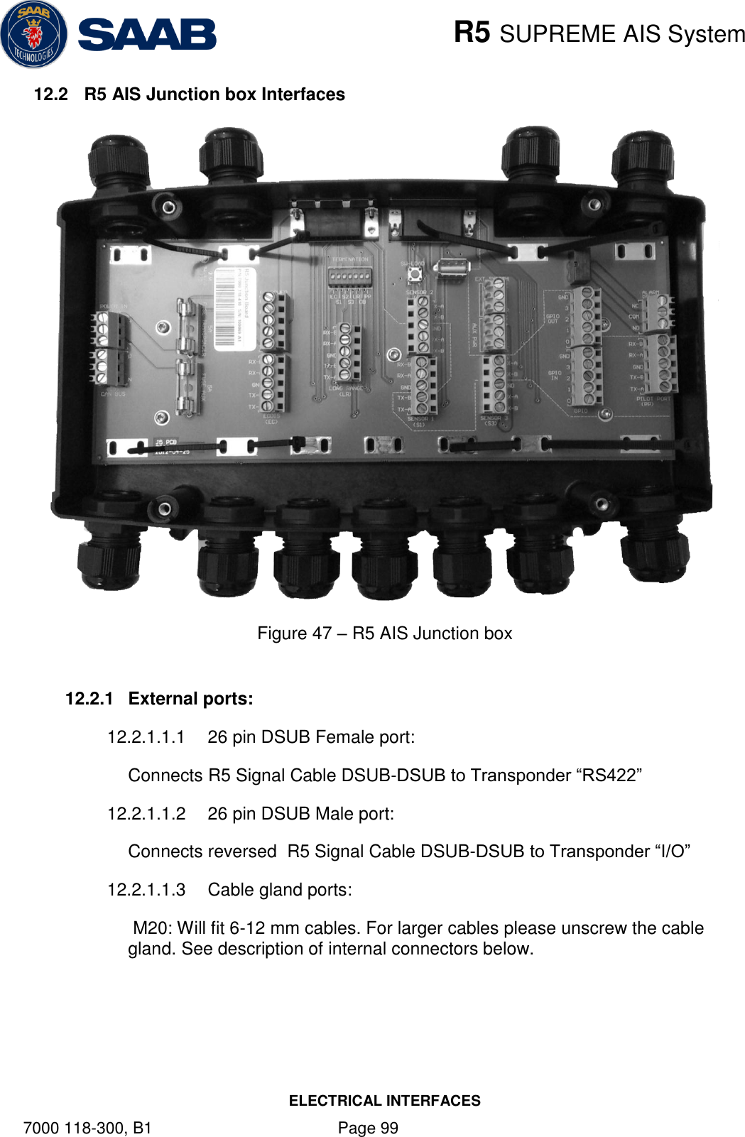    R5 SUPREME AIS System ELECTRICAL INTERFACES 7000 118-300, B1    Page 99 12.2  R5 AIS Junction box Interfaces  Figure 47 – R5 AIS Junction box  12.2.1  External ports: 12.2.1.1.1  26 pin DSUB Female port:  Connects R5 Signal Cable DSUB-DSUB to Transponder “RS422” 12.2.1.1.2  26 pin DSUB Male port: Connects reversed  R5 Signal Cable DSUB-DSUB to Transponder “I/O” 12.2.1.1.3  Cable gland ports:  M20: Will fit 6-12 mm cables. For larger cables please unscrew the cable gland. See description of internal connectors below.   