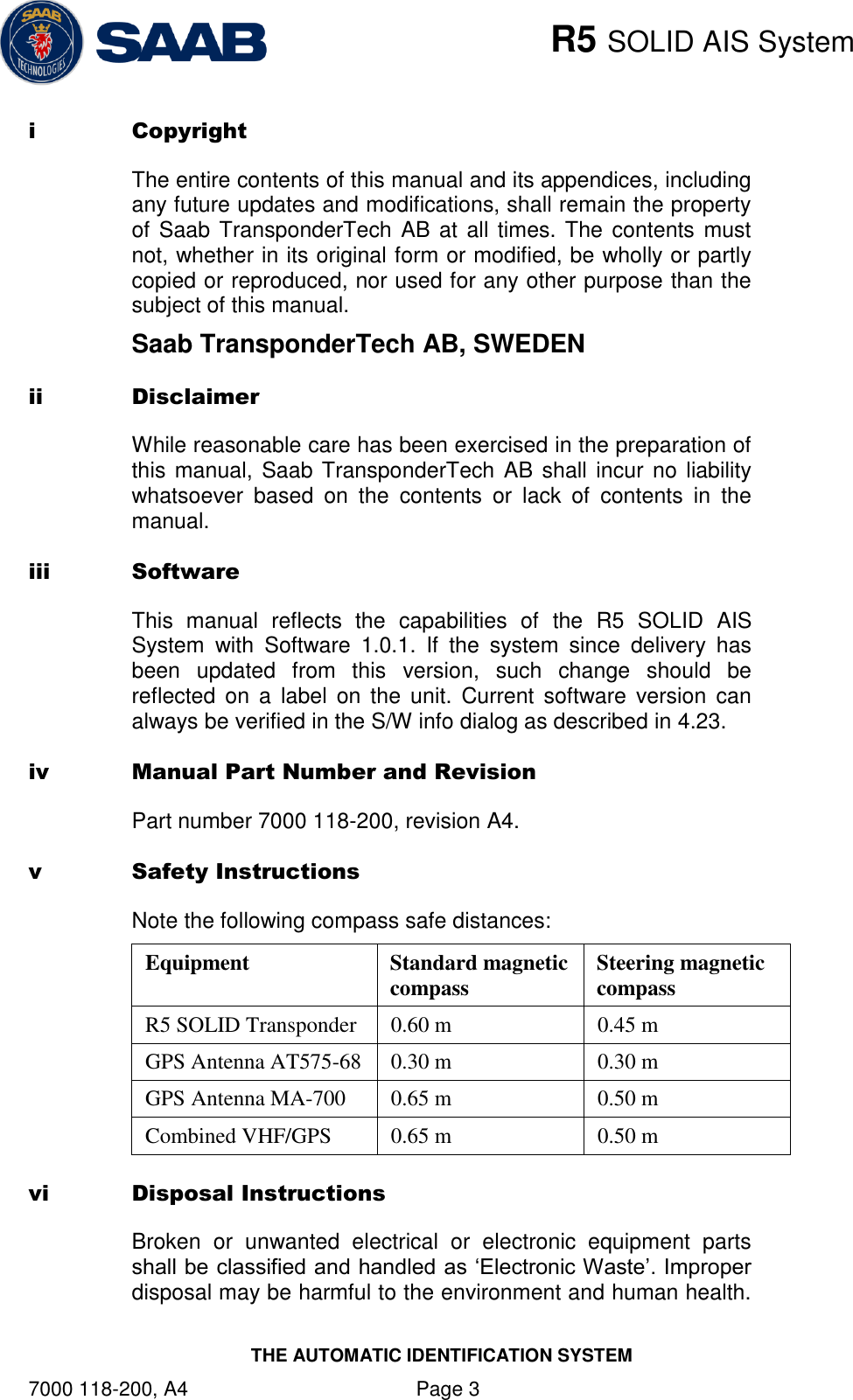    R5 SOLID AIS System THE AUTOMATIC IDENTIFICATION SYSTEM 7000 118-200, A4    Page 3 i Copyright The entire contents of this manual and its appendices, including any future updates and modifications, shall remain the property of Saab TransponderTech AB at all times. The  contents must not, whether in its original form or modified, be wholly or partly copied or reproduced, nor used for any other purpose than the subject of this manual. Saab TransponderTech AB, SWEDEN ii Disclaimer While reasonable care has been exercised in the preparation of this manual, Saab TransponderTech AB shall incur no liability whatsoever  based  on  the  contents  or  lack  of  contents  in  the manual. iii Software This  manual  reflects  the  capabilities  of  the  R5  SOLID  AIS System  with  Software  1.0.1.  If  the  system  since  delivery  has been  updated  from  this  version,  such  change  should  be reflected  on a  label  on  the  unit.  Current  software  version  can always be verified in the S/W info dialog as described in 4.23. iv Manual Part Number and Revision Part number 7000 118-200, revision A4. v Safety Instructions Note the following compass safe distances: Equipment Standard magnetic compass  Steering magnetic compass R5 SOLID Transponder  0.60 m  0.45 m GPS Antenna AT575-68 0.30 m  0.30 m  GPS Antenna MA-700 0.65 m 0.50 m Combined VHF/GPS 0.65 m  0.50 m vi Disposal Instructions  Broken  or  unwanted  electrical  or  electronic  equipment  parts shall be classified and handled as „Electronic Waste‟. Improper disposal may be harmful to the environment and human health. 
