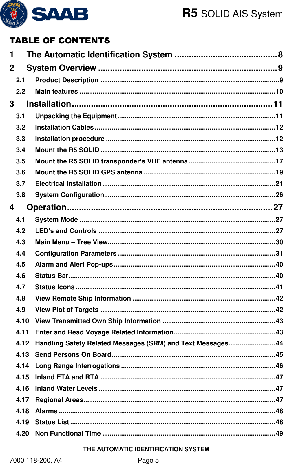    R5 SOLID AIS System THE AUTOMATIC IDENTIFICATION SYSTEM 7000 118-200, A4    Page 5 TABLE OF CONTENTS 1 The Automatic Identification System ........................................... 8 2 System Overview ........................................................................... 9 2.1 Product Description ............................................................................................... 9 2.2 Main features ........................................................................................................ 10 3 Installation .................................................................................... 11 3.1 Unpacking the Equipment .................................................................................... 11 3.2 Installation Cables ................................................................................................ 12 3.3 Installation procedure .......................................................................................... 12 3.4 Mount the R5 SOLID ............................................................................................. 13 3.5 Mount the R5 SOLID transponder’s VHF antenna .............................................. 17 3.6 Mount the R5 SOLID GPS antenna ...................................................................... 19 3.7 Electrical Installation ............................................................................................ 21 3.8 System Configuration ........................................................................................... 26 4 Operation ...................................................................................... 27 4.1 System Mode ........................................................................................................ 27 4.2 LED’s and Controls .............................................................................................. 27 4.3 Main Menu – Tree View ......................................................................................... 30 4.4 Configuration Parameters .................................................................................... 31 4.5 Alarm and Alert Pop-ups ...................................................................................... 40 4.6 Status Bar.............................................................................................................. 40 4.7 Status Icons .......................................................................................................... 41 4.8 View Remote Ship Information ............................................................................ 42 4.9 View Plot of Targets ............................................................................................. 42 4.10 View Transmitted Own Ship Information ............................................................ 43 4.11 Enter and Read Voyage Related Information ...................................................... 43 4.12 Handling Safety Related Messages (SRM) and Text Messages......................... 44 4.13 Send Persons On Board ....................................................................................... 45 4.14 Long Range Interrogations .................................................................................. 46 4.15 Inland ETA and RTA ............................................................................................. 47 4.16 Inland Water Levels .............................................................................................. 47 4.17 Regional Areas...................................................................................................... 47 4.18 Alarms ................................................................................................................... 48 4.19 Status List ............................................................................................................. 48 4.20 Non Functional Time ............................................................................................ 49 
