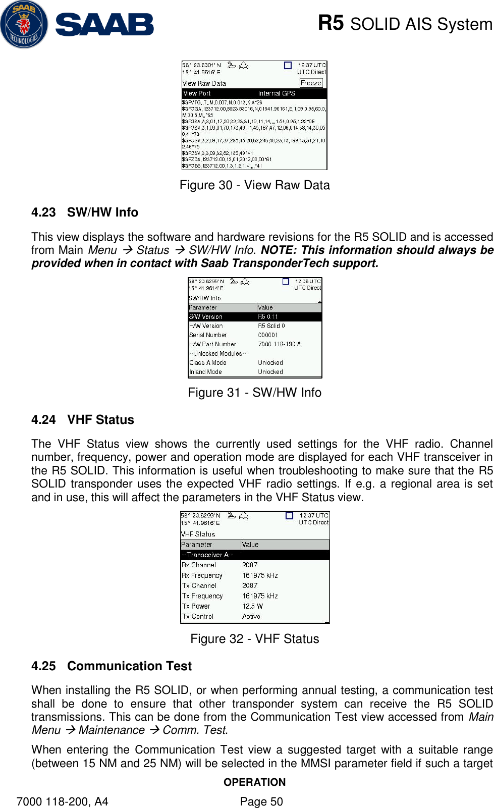    R5 SOLID AIS System OPERATION 7000 118-200, A4    Page 50  Figure 30 - View Raw Data 4.23  SW/HW Info This view displays the software and hardware revisions for the R5 SOLID and is accessed from Main Menu  Status  SW/HW Info. NOTE: This information should always be provided when in contact with Saab TransponderTech support.   Figure 31 - SW/HW Info 4.24  VHF Status The  VHF  Status  view  shows  the  currently  used  settings  for  the  VHF  radio.  Channel number, frequency, power and operation mode are displayed for each VHF transceiver in the R5 SOLID. This information is useful when troubleshooting to make sure that the R5 SOLID transponder uses the expected VHF radio settings. If e.g. a regional area is set and in use, this will affect the parameters in the VHF Status view.   Figure 32 - VHF Status 4.25  Communication Test When installing the R5 SOLID, or when performing annual testing, a communication test shall  be  done  to  ensure  that  other  transponder  system  can  receive  the  R5  SOLID transmissions. This can be done from the Communication Test view accessed from Main Menu  Maintenance  Comm. Test.  When  entering the  Communication Test  view  a  suggested  target  with  a  suitable  range (between 15 NM and 25 NM) will be selected in the MMSI parameter field if such a target 