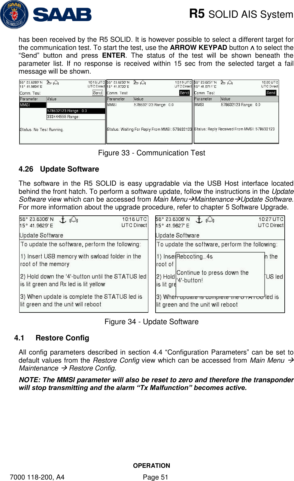    R5 SOLID AIS System OPERATION 7000 118-200, A4    Page 51 has been received by the R5 SOLID. It is however possible to select a different target for the communication test. To start the test, use the ARROW KEYPAD button ∧ to select the “Send”  button  and  press  ENTER.  The  status  of  the  test  will  be  shown  beneath  the parameter  list.  If  no  response  is  received  within  15  sec  from  the  selected  target  a  fail message will be shown.   Figure 33 - Communication Test 4.26  Update Software The  software  in  the  R5  SOLID  is  easy  upgradable  via the  USB  Host  interface  located behind the front hatch. To perform a software update, follow the instructions in the Update Software view which can be accessed from Main MenuMaintenanceUpdate Software. For more information about the upgrade procedure, refer to chapter 5 Software Upgrade.       Figure 34 - Update Software 4.1  Restore Config All config parameters described in section 4.4 “Configuration Parameters” can be set to default values from the Restore Config view which can be accessed from Main Menu  Maintenance  Restore Config.  NOTE: The MMSI parameter will also be reset to zero and therefore the transponder will stop transmitting and the alarm “Tx Malfunction” becomes active.  