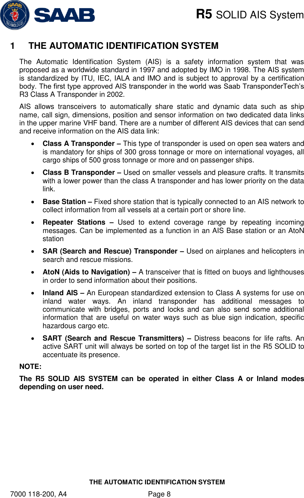    R5 SOLID AIS System THE AUTOMATIC IDENTIFICATION SYSTEM 7000 118-200, A4    Page 8 1  THE AUTOMATIC IDENTIFICATION SYSTEM The  Automatic  Identification  System  (AIS)  is  a  safety  information  system  that  was proposed as a worldwide standard in 1997 and adopted by IMO in 1998. The AIS system is standardized by ITU, IEC, IALA and IMO and is subject to approval by a certification body. The first type approved AIS transponder in the world was Saab TransponderTech‟s R3 Class A Transponder in 2002.  AIS  allows  transceivers  to  automatically  share  static  and  dynamic  data  such  as  ship name, call sign, dimensions, position and sensor information on two dedicated data links in the upper marine VHF band. There are a number of different AIS devices that can send and receive information on the AIS data link:  Class A Transponder – This type of transponder is used on open sea waters and is mandatory for ships of 300 gross tonnage or more on international voyages, all cargo ships of 500 gross tonnage or more and on passenger ships.   Class B Transponder – Used on smaller vessels and pleasure crafts. It transmits with a lower power than the class A transponder and has lower priority on the data link.   Base Station – Fixed shore station that is typically connected to an AIS network to collect information from all vessels at a certain port or shore line.   Repeater  Stations  – Used  to  extend  coverage  range  by  repeating  incoming messages. Can be implemented as a function in an AIS Base station or an AtoN station  SAR (Search and Rescue) Transponder – Used on airplanes and helicopters in search and rescue missions.   AtoN (Aids to Navigation) – A transceiver that is fitted on buoys and lighthouses in order to send information about their positions.   Inland AIS – An European standardized extension to Class A systems for use on inland  water  ways.  An  inland  transponder  has  additional  messages  to communicate  with  bridges,  ports  and  locks  and  can  also  send  some  additional information that are  useful on  water  ways such  as  blue  sign  indication,  specific hazardous cargo etc.   SART (Search and Rescue Transmitters) – Distress  beacons for life rafts. An active SART unit will always be sorted on top of the target list in the R5 SOLID to accentuate its presence.   NOTE: The  R5  SOLID  AIS  SYSTEM  can  be  operated  in  either  Class  A  or  Inland  modes depending on user need.   
