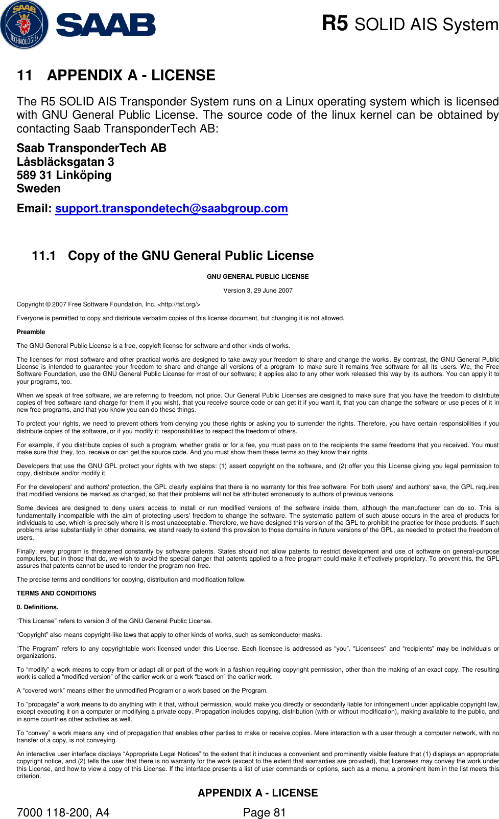    R5 SOLID AIS System APPENDIX A - LICENSE 7000 118-200, A4    Page 81 11  APPENDIX A - LICENSE The R5 SOLID AIS Transponder System runs on a Linux operating system which is licensed with GNU General Public License. The source code of the linux kernel can be obtained by contacting Saab TransponderTech AB: Saab TransponderTech AB Låsbläcksgatan 3 589 31 Linköping Sweden Email: support.transpondetech@saabgroup.com  11.1  Copy of the GNU General Public License GNU GENERAL PUBLIC LICENSE Version 3, 29 June 2007 Copyright © 2007 Free Software Foundation, Inc. &lt;http://fsf.org/&gt; Everyone is permitted to copy and distribute verbatim copies of this license document, but changing it is not allowed.  Preamble The GNU General Public License is a free, copyleft license for software and other kinds of works. The licenses for most software and other practical works are designed to take away your freedom to share and change the works. By contrast, the GNU General Public License is intended  to  guarantee your freedom to share  and  change all  versions  of  a program--to  make sure it  remains  free software  for  all its  users. We,  the Free Software Foundation, use the GNU General Public License for most of our software; it applies also to any other work released this way by its authors. You can apply it to your programs, too. When we speak of free software, we are referring to freedom, not price. Our General Public Licenses are designed to make sure that you have the freedom to distribute copies of free software (and charge for them if you wish), that you receive source code or can get it if you want it, that you can change the software or use pieces of it in new free programs, and that you know you can do these things. To protect your rights, we need to prevent others from denying you these rights or asking you to surrender the rights. Therefore, you have certain responsibilities if you distribute copies of the software, or if you modify it: responsibilities to respect the freedom of others. For example, if you distribute copies of such a program, whether gratis or for a fee, you must pass on to the recipients the same freedoms that you received. You must make sure that they, too, receive or can get the source code. And you must show them these terms so they know their rights. Developers that use the GNU GPL protect your rights with two steps: (1) assert copyright on the software, and (2) offer you this License giving you legal permission to copy, distribute and/or modify it. For the developers&apos; and authors&apos; protection, the GPL clearly explains that there is no warranty for this free software. For both users&apos; and authors&apos; sake, the GPL requires that modified versions be marked as changed, so that their problems will not be attributed erroneously to authors of previous versions. Some  devices  are  designed  to  deny  users  access  to  install  or  run  modified  versions  of  the  software  inside  them,  although  the  manufacturer  can  do  so.  This  is fundamentally incompatible with the aim of protecting users&apos; freedom to change the software. The systematic pattern of such abuse occurs in the area of products for individuals to use, which is precisely where it is most unacceptable. Therefore, we have designed this version of the GPL to prohibit the practice for those products. If such problems arise substantially in other domains, we stand ready to extend this provision to those domains in future versions of the GPL, as needed to protect the freedom of users. Finally, every  program is threatened  constantly  by software patents. States should not allow patents  to restrict development and  use  of software on general-purpose computers, but in those that do, we wish to avoid the special danger that patents applied to a free program could make it effectively proprietary. To prevent this, the GPL assures that patents cannot be used to render the program non-free. The precise terms and conditions for copying, distribution and modification follow. TERMS AND CONDITIONS 0. Definitions. “This License” refers to version 3 of the GNU General Public License. “Copyright” also means copyright-like laws that apply to other kinds of works, such as semiconductor masks. “The  Program”  refers  to  any  copyrightable  work  licensed  under  this  License.  Each licensee is  addressed as  “you”.  “Licensees”  and  “recipients”  may  be  individuals  or organizations. To “modify” a work means to copy from or adapt all or part of the work in a fashion requiring copyright permission, other tha n the making of an exact copy. The resulting work is called a “modified version” of the earlier work or a work “based on” the earlier work. A “covered work” means either the unmodified Program or a work based on the Program. To “propagate” a work means to do anything with it that, without permission, would make you directly or secondarily liable for infringement under applicable copyright law, except executing it on a computer or modifying a private copy. Propagation includes copying, distribution (with or without modification), making available to the public, and in some countries other activities as well. To “convey” a work means any kind of propagation that enables other parties to make or receive copies. Mere interaction with a user through a computer network, with no transfer of a copy, is not conveying. An interactive user interface displays “Appropriate Legal Notices” to the extent that it includes a convenient and prominently visible feature that (1) displays an appropriate copyright notice, and (2) tells the user that there is no warranty for the work (except to the extent that warranties are provided), that licensees may convey the work under this License, and how to view a copy of this License. If the interface presents a list of user commands or options, such as a menu, a prominent item in the list meets this criterion. 