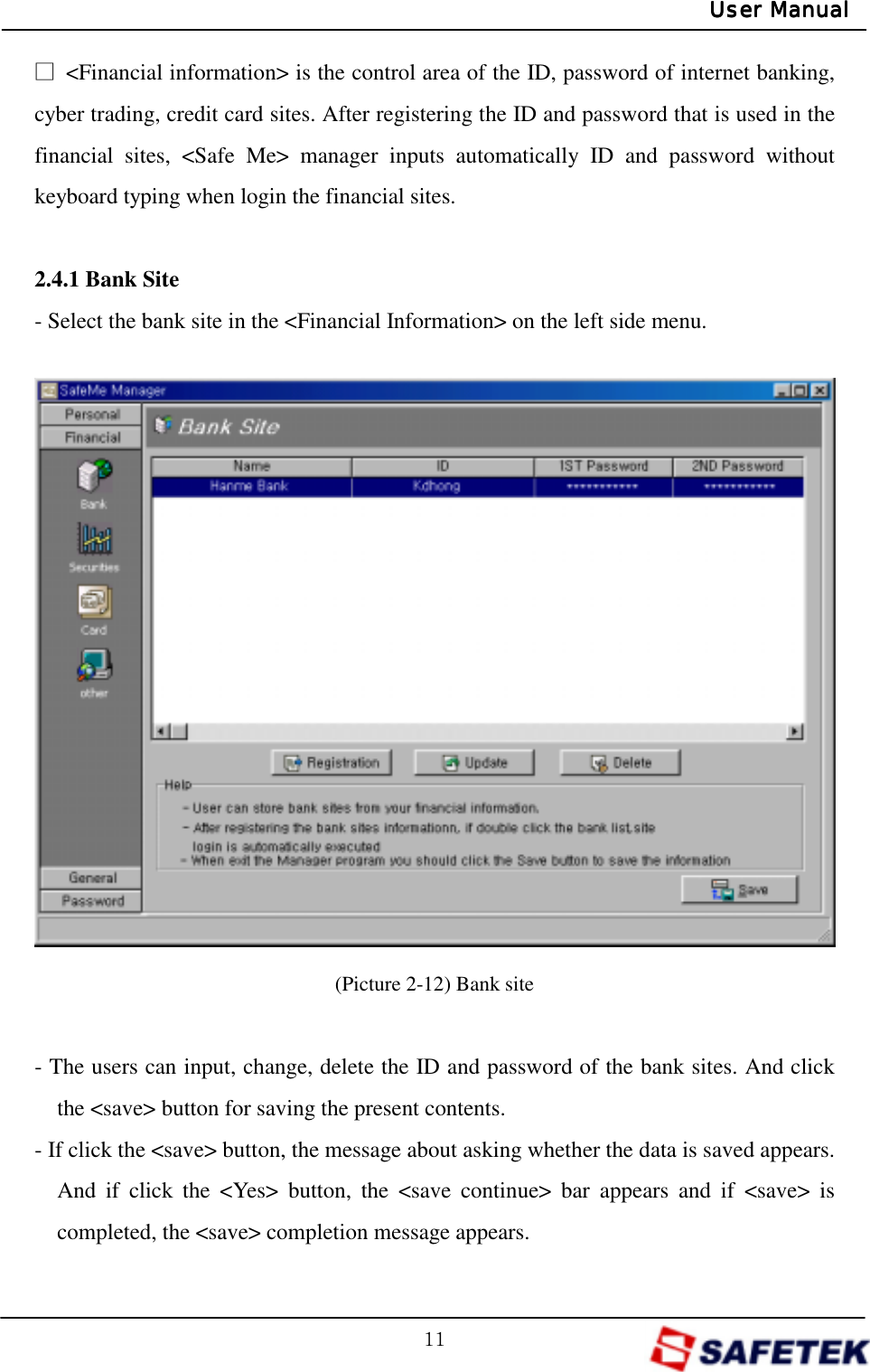 GXXGUser ManualUser ManualUser ManualUser Manualŋ  &lt;Financial information&gt; is the control area of the ID, password of internet banking, cyber trading, credit card sites. After registering the ID and password that is used in the financial sites, &lt;Safe Me&gt; manager inputs automatically ID and password without keyboard typing when login the financial sites.    2.4.1 Bank Site - Select the bank site in the &lt;Financial Information&gt; on the left side menu.                (Picture 2-12) Bank site  - The users can input, change, delete the ID and password of the bank sites. And click the &lt;save&gt; button for saving the present contents. - If click the &lt;save&gt; button, the message about asking whether the data is saved appears. And if click the &lt;Yes&gt; button, the &lt;save continue&gt; bar appears and if &lt;save&gt; is completed, the &lt;save&gt; completion message appears. 