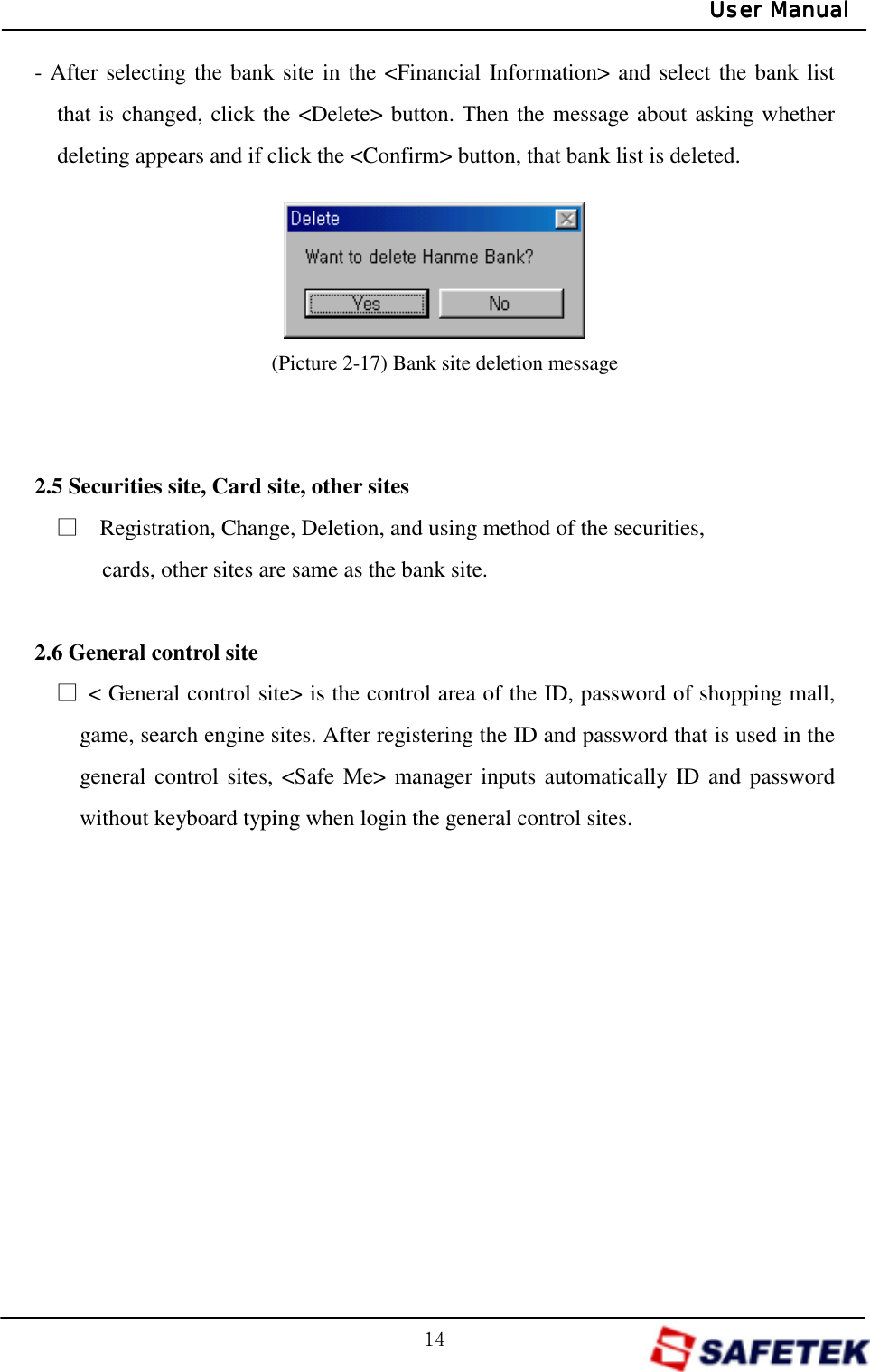 GX[GUser ManualUser ManualUser ManualUser Manual- After selecting the bank site in the &lt;Financial Information&gt; and select the bank list that is changed, click the &lt;Delete&gt; button. Then the message about asking whether deleting appears and if click the &lt;Confirm&gt; button, that bank list is deleted.      (Picture 2-17) Bank site deletion message   2.5 Securities site, Card site, other sites ŋ    Registration, Change, Deletion, and using method of the securities, cards, other sites are same as the bank site.  2.6 General control site ŋ  &lt; General control site&gt; is the control area of the ID, password of shopping mall, game, search engine sites. After registering the ID and password that is used in the general control sites, &lt;Safe Me&gt; manager inputs automatically ID and password without keyboard typing when login the general control sites.             