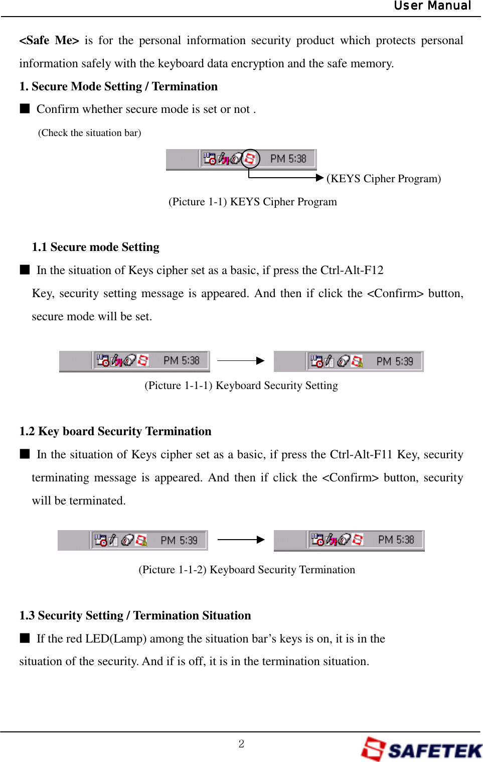 /;/User ManualUser ManualUser ManualUser Manual&lt;Safe Me&gt; is for the personal information security product which protects personal information safely with the keyboard data encryption and the safe memory. 1. Secure Mode Setting / Termination Ŋ  Confirm whether secure mode is set or not .  (Check the situation bar)                                                 (KEYS Cipher Program) (Picture 1-1) KEYS Cipher Program  1.1 Secure mode Setting     Ŋ  In the situation of Keys cipher set as a basic, if press the Ctrl-Alt-F12 Key, security setting message is appeared. And then if click the &lt;Confirm&gt; button, secure mode will be set.    (Picture 1-1-1) Keyboard Security Setting  1.2 Key board Security Termination Ŋ  In the situation of Keys cipher set as a basic, if press the Ctrl-Alt-F11 Key, security terminating message is appeared. And then if click the &lt;Confirm&gt; button, security will be terminated.   (Picture 1-1-2) Keyboard Security Termination  1.3 Security Setting / Termination Situation Ŋ  If the red LED(Lamp) among the situation bar’s keys is on, it is in the situation of the security. And if is off, it is in the termination situation.  