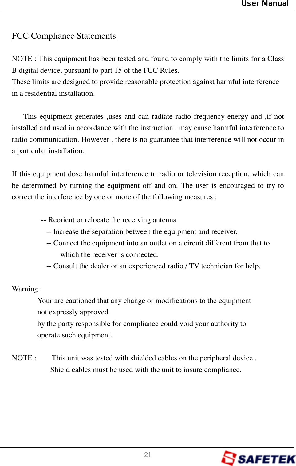 GYXGUser ManualUser ManualUser ManualUser Manual FCC Compliance Statements  NOTE : This equipment has been tested and found to comply with the limits for a Class B digital device, pursuant to part 15 of the FCC Rules. These limits are designed to provide reasonable protection against harmful interference   in a residential installation.      This equipment generates ,uses and can radiate radio frequency energy and ,if not installed and used in accordance with the instruction , may cause harmful interference to radio communication. However , there is no guarantee that interference will not occur in a particular installation.  If this equipment dose harmful interference to radio or television reception, which can be determined by turning the equipment off and on. The user is encouraged to try to correct the interference by one or more of the following measures :    -- Reorient or relocate the receiving antenna          -- Increase the separation between the equipment and receiver.                   -- Connect the equipment into an outlet on a circuit different from that to   which the receiver is connected.                   -- Consult the dealer or an experienced radio / TV technician for help.  Warning :   Your are cautioned that any change or modifications to the equipment   not expressly approved   by the party responsible for compliance could void your authority to   operate such equipment.    NOTE :        This unit was tested with shielded cables on the peripheral device .           Shield cables must be used with the unit to insure compliance.  