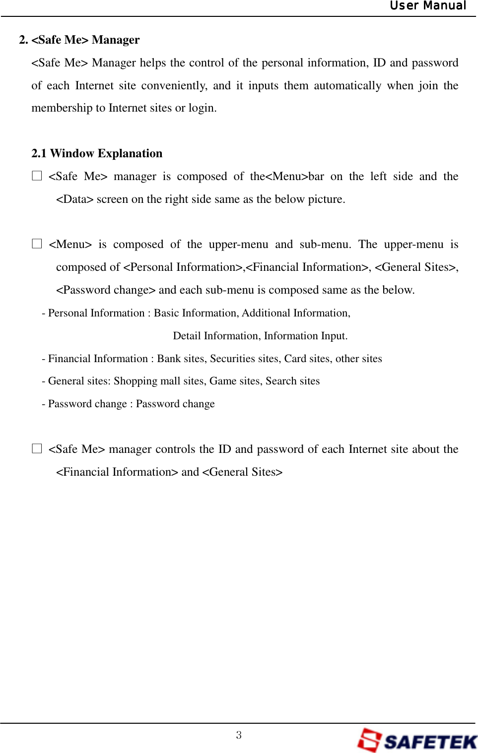 GZGUser ManualUser ManualUser ManualUser Manual2. &lt;Safe Me&gt; Manager &lt;Safe Me&gt; Manager helps the control of the personal information, ID and password of each Internet site conveniently, and it inputs them automatically when join the membership to Internet sites or login.    2.1 Window Explanation ŋ &lt;Safe Me&gt; manager is composed of the&lt;Menu&gt;bar on the left side and the &lt;Data&gt; screen on the right side same as the below picture.    ŋ &lt;Menu&gt; is composed of the upper-menu and sub-menu. The upper-menu is composed of &lt;Personal Information&gt;,&lt;Financial Information&gt;, &lt;General Sites&gt;, &lt;Password change&gt; and each sub-menu is composed same as the below. - Personal Information : Basic Information, Additional Information,                      Detail Information, Information Input. - Financial Information : Bank sites, Securities sites, Card sites, other sites - General sites: Shopping mall sites, Game sites, Search sites - Password change : Password change  ŋ  &lt;Safe Me&gt; manager controls the ID and password of each Internet site about the &lt;Financial Information&gt; and &lt;General Sites&gt;           