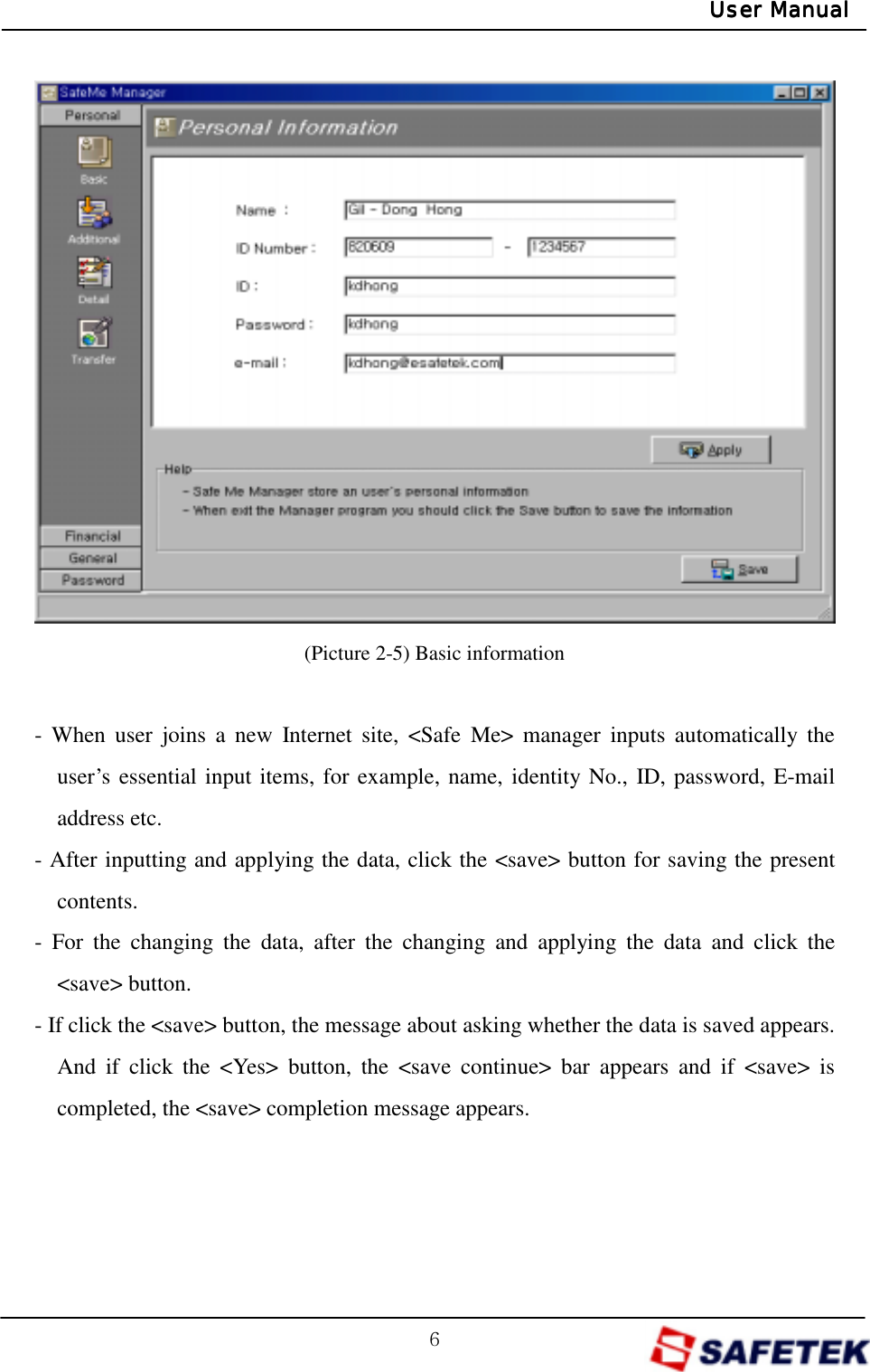 G]GUser ManualUser ManualUser ManualUser Manual              (Picture 2-5) Basic information  - When user joins a new Internet site, &lt;Safe Me&gt; manager inputs automatically the user’s essential input items, for example, name, identity No., ID, password, E-mail address etc. - After inputting and applying the data, click the &lt;save&gt; button for saving the present contents. - For the changing the data, after the changing and applying the data and click the &lt;save&gt; button. - If click the &lt;save&gt; button, the message about asking whether the data is saved appears. And if click the &lt;Yes&gt; button, the &lt;save continue&gt; bar appears and if &lt;save&gt; is completed, the &lt;save&gt; completion message appears.    