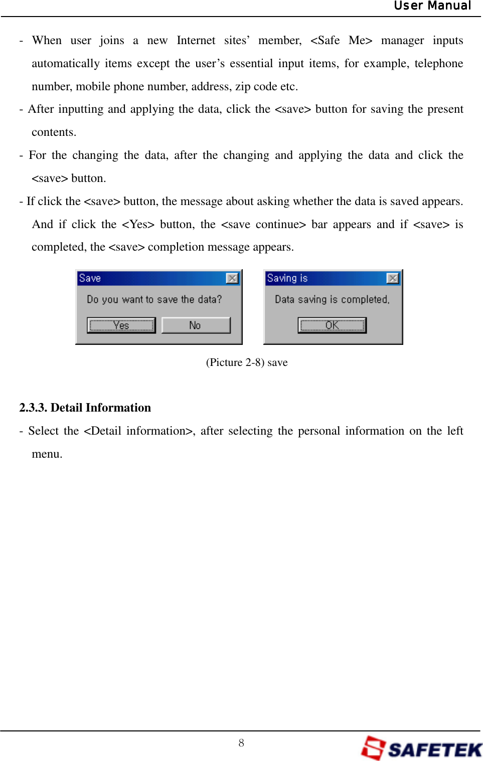 G_GUser ManualUser ManualUser ManualUser Manual- When user joins a new Internet sites’ member, &lt;Safe Me&gt; manager inputs automatically items except the user’s essential input items, for example, telephone number, mobile phone number, address, zip code etc. - After inputting and applying the data, click the &lt;save&gt; button for saving the present contents. - For the changing the data, after the changing and applying the data and click the &lt;save&gt; button. - If click the &lt;save&gt; button, the message about asking whether the data is saved appears. And if click the &lt;Yes&gt; button, the &lt;save continue&gt; bar appears and if &lt;save&gt; is completed, the &lt;save&gt; completion message appears.       (Picture 2-8) save  2.3.3. Detail Information - Select the &lt;Detail information&gt;, after selecting the personal information on the left menu.            