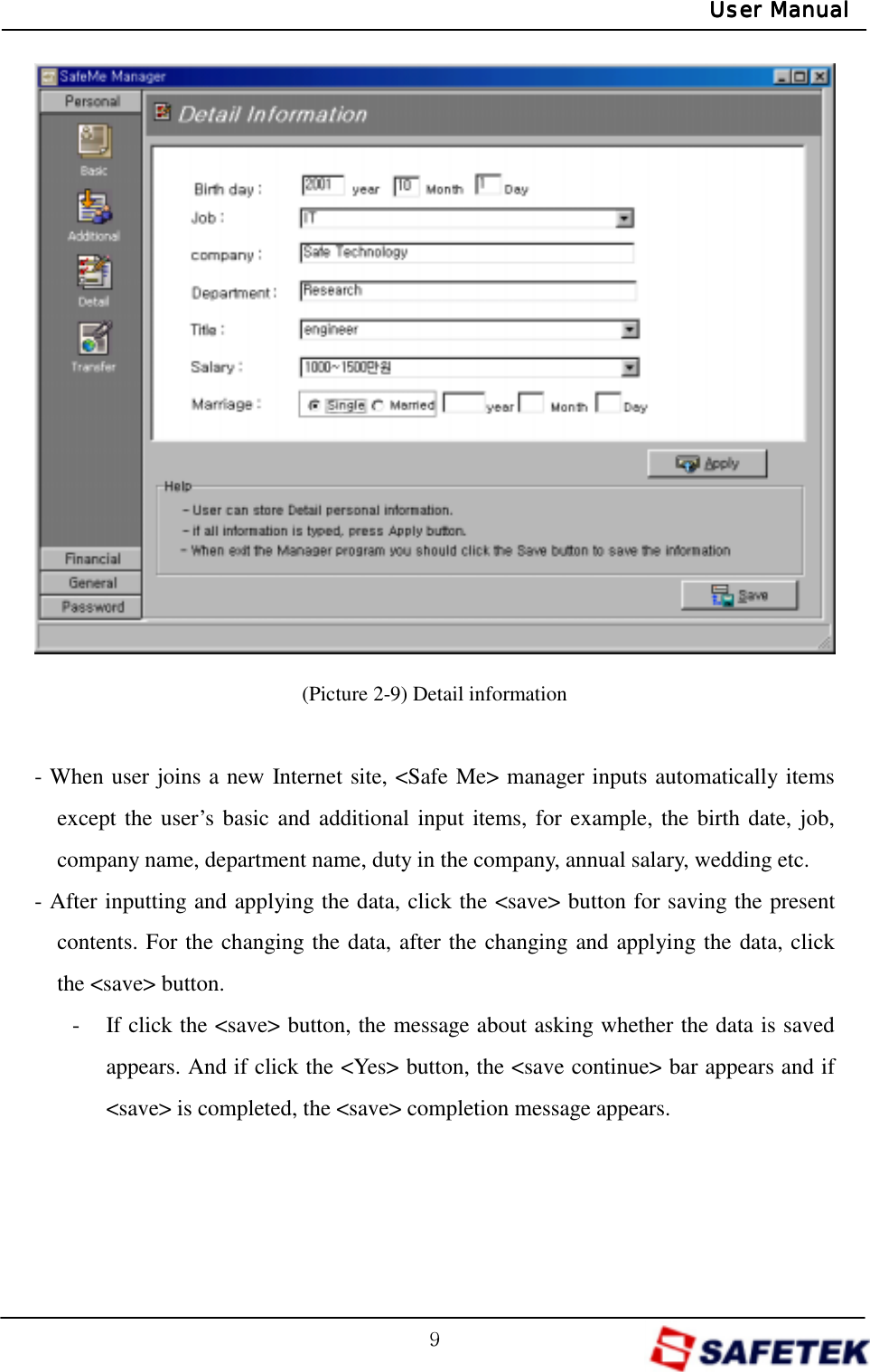 G`GUser ManualUser ManualUser ManualUser Manual               (Picture 2-9) Detail information  - When user joins a new Internet site, &lt;Safe Me&gt; manager inputs automatically items except the user’s basic and additional input items, for example, the birth date, job, company name, department name, duty in the company, annual salary, wedding etc. - After inputting and applying the data, click the &lt;save&gt; button for saving the present contents. For the changing the data, after the changing and applying the data, click the &lt;save&gt; button. -  If click the &lt;save&gt; button, the message about asking whether the data is saved appears. And if click the &lt;Yes&gt; button, the &lt;save continue&gt; bar appears and if &lt;save&gt; is completed, the &lt;save&gt; completion message appears.    