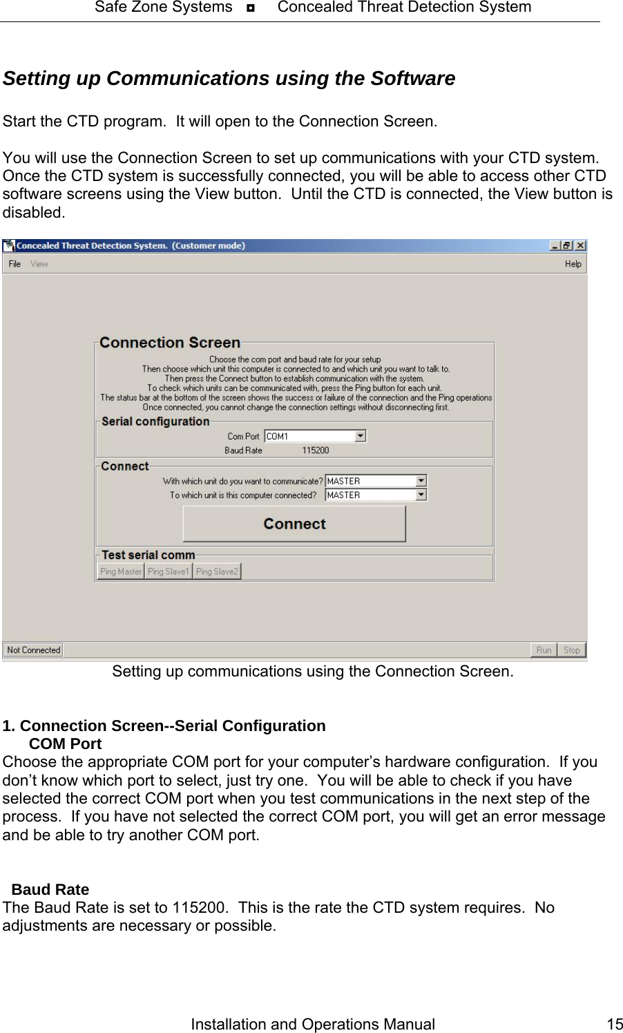 Safe Zone Systems   ◘     Concealed Threat Detection System  Setting up Communications using the Software  Start the CTD program.  It will open to the Connection Screen.    You will use the Connection Screen to set up communications with your CTD system. Once the CTD system is successfully connected, you will be able to access other CTD software screens using the View button.  Until the CTD is connected, the View button is disabled.       Setting up communications using the Connection Screen.   1. Connection Screen--Serial Configuration       COM Port Choose the appropriate COM port for your computer’s hardware configuration.  If you don’t know which port to select, just try one.  You will be able to check if you have selected the correct COM port when you test communications in the next step of the process.  If you have not selected the correct COM port, you will get an error message and be able to try another COM port.     Baud Rate The Baud Rate is set to 115200.  This is the rate the CTD system requires.  No adjustments are necessary or possible. Installation and Operations Manual  15