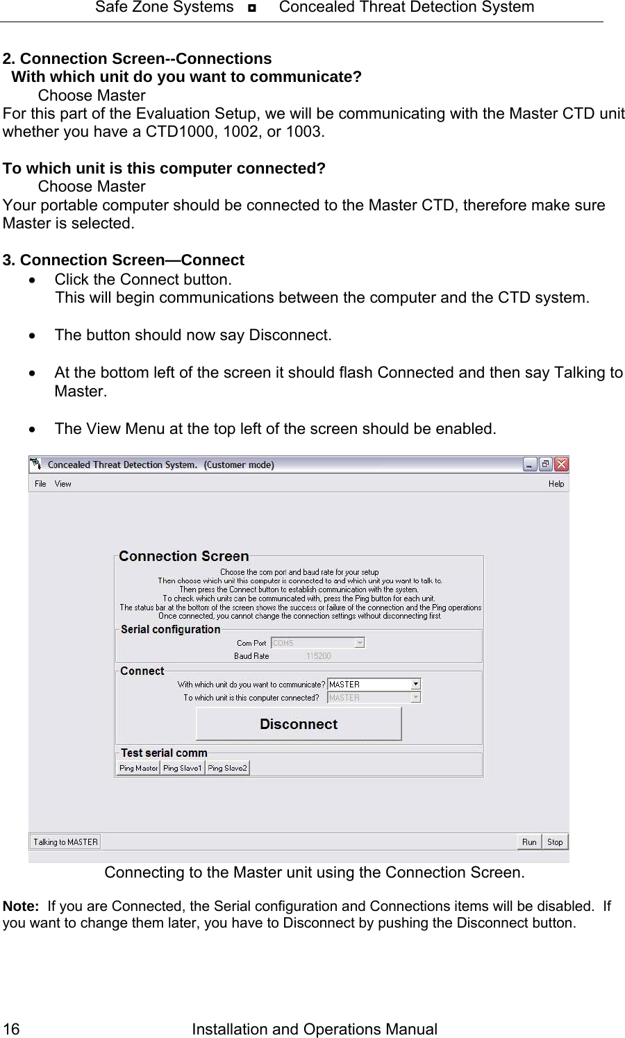 Safe Zone Systems   ◘     Concealed Threat Detection System  2. Connection Screen--Connections   With which unit do you want to communicate?            Choose Master For this part of the Evaluation Setup, we will be communicating with the Master CTD unit whether you have a CTD1000, 1002, or 1003.  To which unit is this computer connected?         Choose Master Your portable computer should be connected to the Master CTD, therefore make sure Master is selected.  3. Connection Screen—Connect •  Click the Connect button.       This will begin communications between the computer and the CTD system.  •  The button should now say Disconnect.  •  At the bottom left of the screen it should flash Connected and then say Talking to Master.  •  The View Menu at the top left of the screen should be enabled.    Connecting to the Master unit using the Connection Screen.  Note:  If you are Connected, the Serial configuration and Connections items will be disabled.  If you want to change them later, you have to Disconnect by pushing the Disconnect button. Installation and Operations Manual 16 