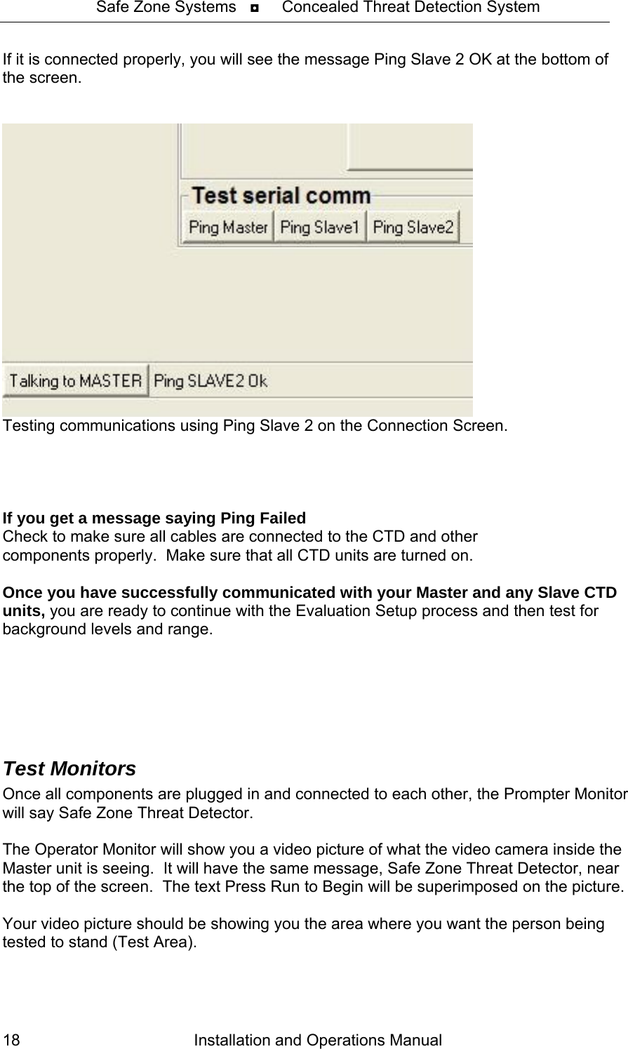 Safe Zone Systems   ◘     Concealed Threat Detection System  If it is connected properly, you will see the message Ping Slave 2 OK at the bottom of the screen.     Testing communications using Ping Slave 2 on the Connection Screen.     If you get a message saying Ping Failed    Check to make sure all cables are connected to the CTD and other components properly.  Make sure that all CTD units are turned on.  Once you have successfully communicated with your Master and any Slave CTD units, you are ready to continue with the Evaluation Setup process and then test for background levels and range.     Test Monitors Once all components are plugged in and connected to each other, the Prompter Monitor will say Safe Zone Threat Detector.    The Operator Monitor will show you a video picture of what the video camera inside the Master unit is seeing.  It will have the same message, Safe Zone Threat Detector, near the top of the screen.  The text Press Run to Begin will be superimposed on the picture.    Your video picture should be showing you the area where you want the person being tested to stand (Test Area).  Installation and Operations Manual 18 