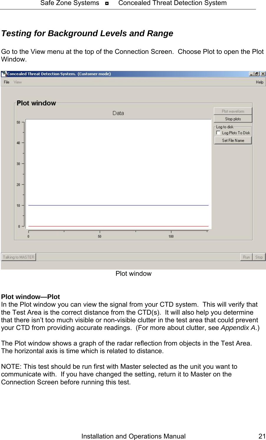 Safe Zone Systems   ◘     Concealed Threat Detection System  Testing for Background Levels and Range  Go to the View menu at the top of the Connection Screen.  Choose Plot to open the Plot Window.    Plot window    Plot window—Plot In the Plot window you can view the signal from your CTD system.  This will verify that the Test Area is the correct distance from the CTD(s).  It will also help you determine that there isn’t too much visible or non-visible clutter in the test area that could prevent your CTD from providing accurate readings.  (For more about clutter, see Appendix A.)  The Plot window shows a graph of the radar reflection from objects in the Test Area.  The horizontal axis is time which is related to distance.  NOTE: This test should be run first with Master selected as the unit you want to communicate with.  If you have changed the setting, return it to Master on the Connection Screen before running this test. Installation and Operations Manual  21