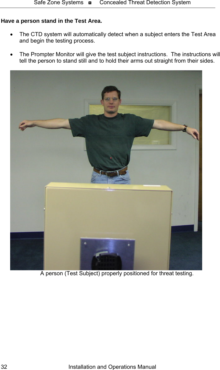 Safe Zone Systems   ◘     Concealed Threat Detection System  Have a person stand in the Test Area.    •  The CTD system will automatically detect when a subject enters the Test Area and begin the testing process.  •  The Prompter Monitor will give the test subject instructions.  The instructions will tell the person to stand still and to hold their arms out straight from their sides.    A person (Test Subject) properly positioned for threat testing. Installation and Operations Manual 32 