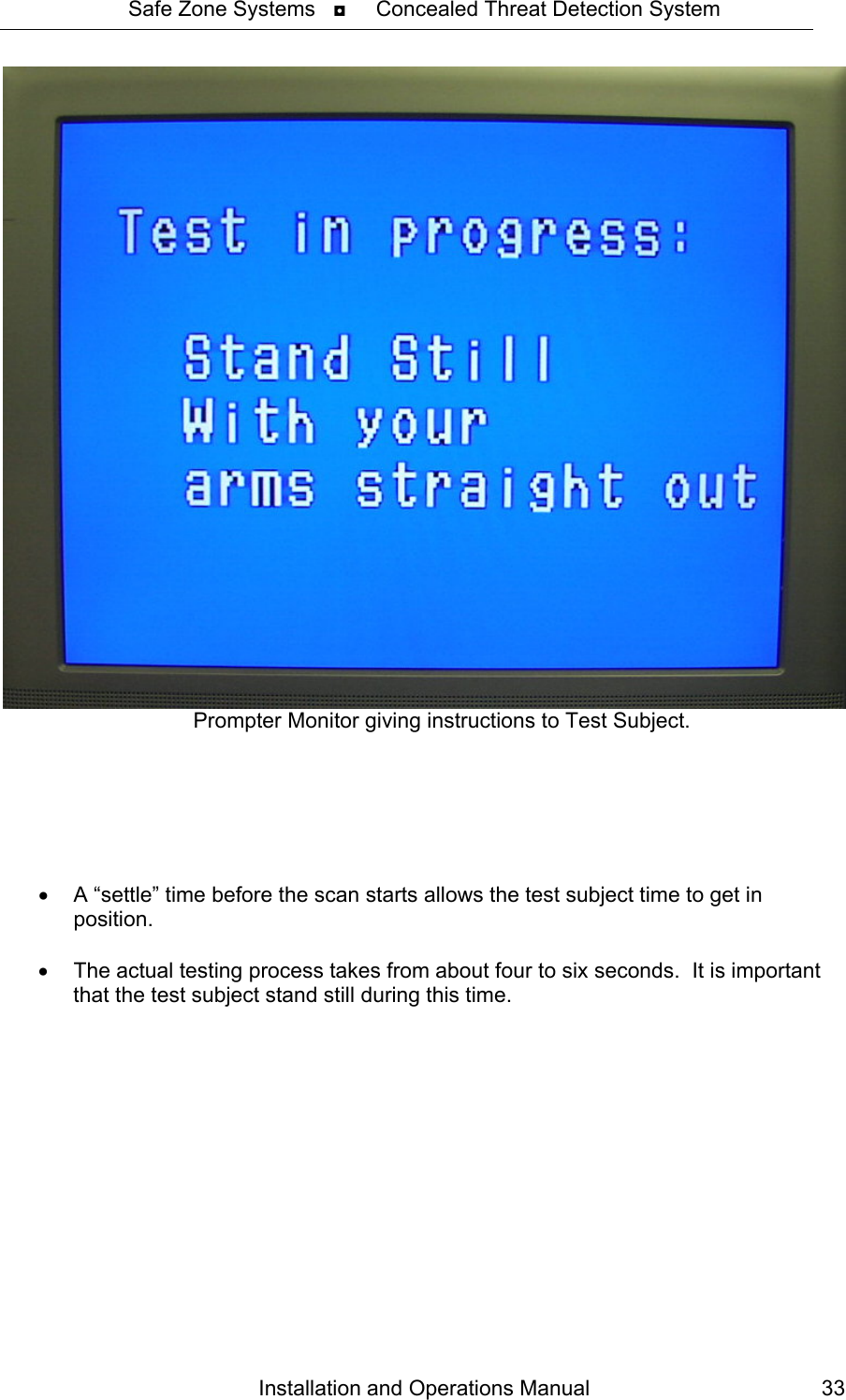 Safe Zone Systems   ◘     Concealed Threat Detection System  Installation and Operations Manual  33Prompter Monitor giving instructions to Test Subject.       •  A “settle” time before the scan starts allows the test subject time to get in position.  •  The actual testing process takes from about four to six seconds.  It is important that the test subject stand still during this time.  