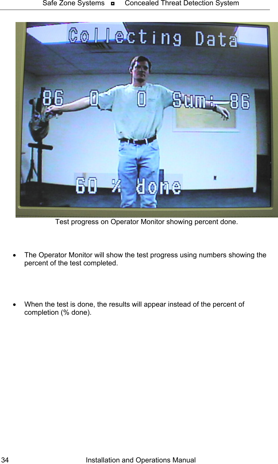 Safe Zone Systems   ◘     Concealed Threat Detection System   Test progress on Operator Monitor showing percent done.    •  The Operator Monitor will show the test progress using numbers showing the percent of the test completed.     •  When the test is done, the results will appear instead of the percent of completion (% done).  Installation and Operations Manual 34 