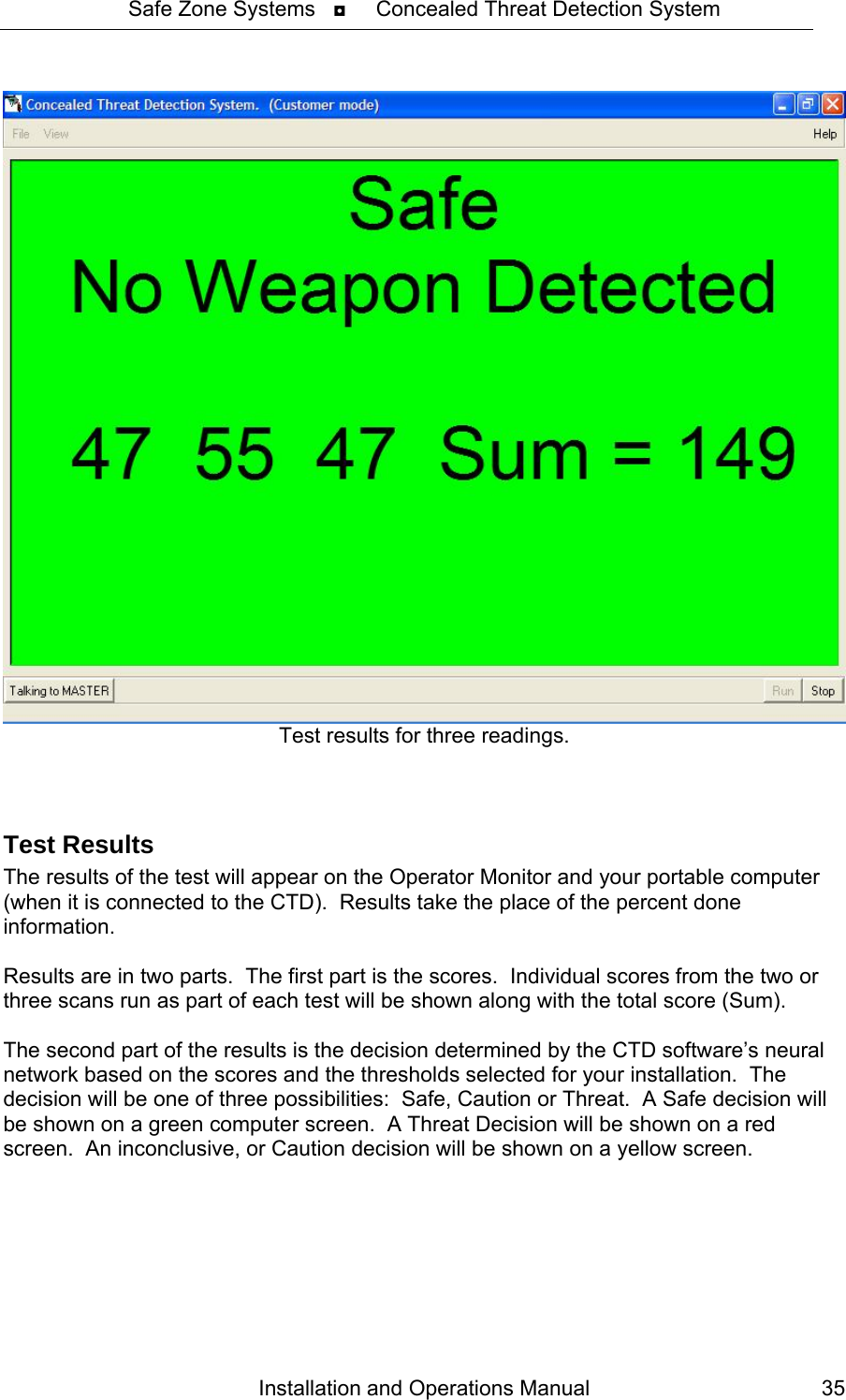 Safe Zone Systems   ◘     Concealed Threat Detection System   Test results for three readings.  Test Results The results of the test will appear on the Operator Monitor and your portable computer (when it is connected to the CTD).  Results take the place of the percent done information.  Results are in two parts.  The first part is the scores.  Individual scores from the two or three scans run as part of each test will be shown along with the total score (Sum).  The second part of the results is the decision determined by the CTD software’s neural network based on the scores and the thresholds selected for your installation.  The decision will be one of three possibilities:  Safe, Caution or Threat.  A Safe decision will be shown on a green computer screen.  A Threat Decision will be shown on a red screen.  An inconclusive, or Caution decision will be shown on a yellow screen.  Installation and Operations Manual  35