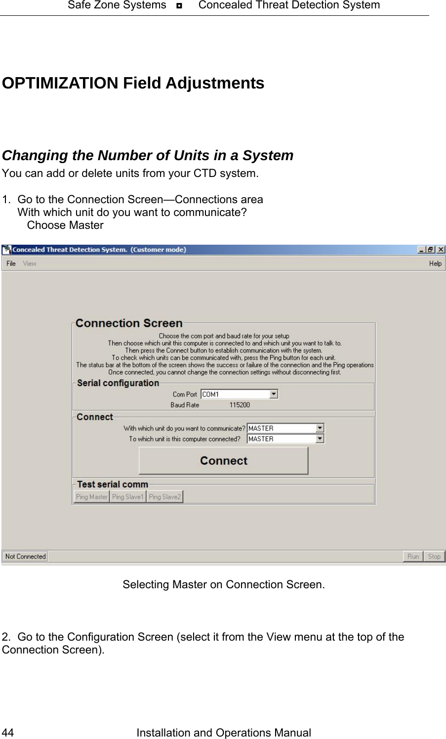 Safe Zone Systems   ◘     Concealed Threat Detection System    OPTIMIZATION Field Adjustments    Changing the Number of Units in a System  You can add or delete units from your CTD system.  1.  Go to the Connection Screen—Connections area      With which unit do you want to communicate?            Choose Master   Selecting Master on Connection Screen.    2.  Go to the Configuration Screen (select it from the View menu at the top of the Connection Screen). Installation and Operations Manual 44 