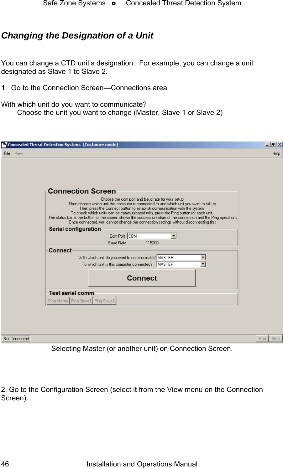 Safe Zone Systems   ◘     Concealed Threat Detection System  Changing the Designation of a Unit   You can change a CTD unit’s designation.  For example, you can change a unit designated as Slave 1 to Slave 2.  1.  Go to the Connection Screen—Connections area  With which unit do you want to communicate?            Choose the unit you want to change (Master, Slave 1 or Slave 2)     Selecting Master (or another unit) on Connection Screen.       2. Go to the Configuration Screen (select it from the View menu on the Connection Screen).  Installation and Operations Manual 46 