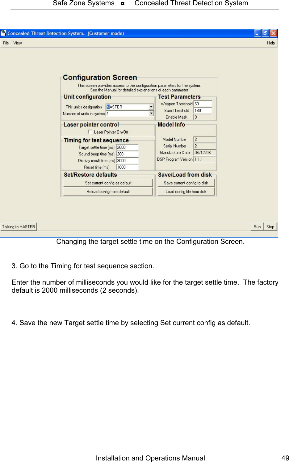 Safe Zone Systems   ◘     Concealed Threat Detection System  Installation and Operations Manual  49Changing the target settle time on the Configuration Screen.   3. Go to the Timing for test sequence section.  Enter the number of milliseconds you would like for the target settle time.  The factory default is 2000 milliseconds (2 seconds).    4. Save the new Target settle time by selecting Set current config as default. 