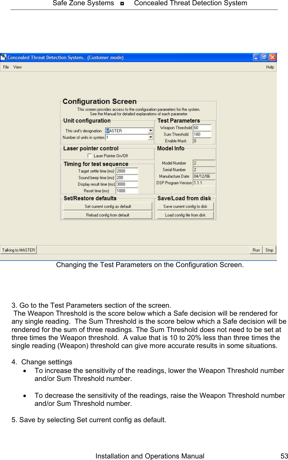 Safe Zone Systems   ◘     Concealed Threat Detection System     Changing the Test Parameters on the Configuration Screen.     3. Go to the Test Parameters section of the screen.  The Weapon Threshold is the score below which a Safe decision will be rendered for any single reading.  The Sum Threshold is the score below which a Safe decision will be rendered for the sum of three readings. The Sum Threshold does not need to be set at three times the Weapon threshold.  A value that is 10 to 20% less than three times the single reading (Weapon) threshold can give more accurate results in some situations.  4.  Change settings •  To increase the sensitivity of the readings, lower the Weapon Threshold number and/or Sum Threshold number.    •  To decrease the sensitivity of the readings, raise the Weapon Threshold number and/or Sum Threshold number.  5. Save by selecting Set current config as default. Installation and Operations Manual  53