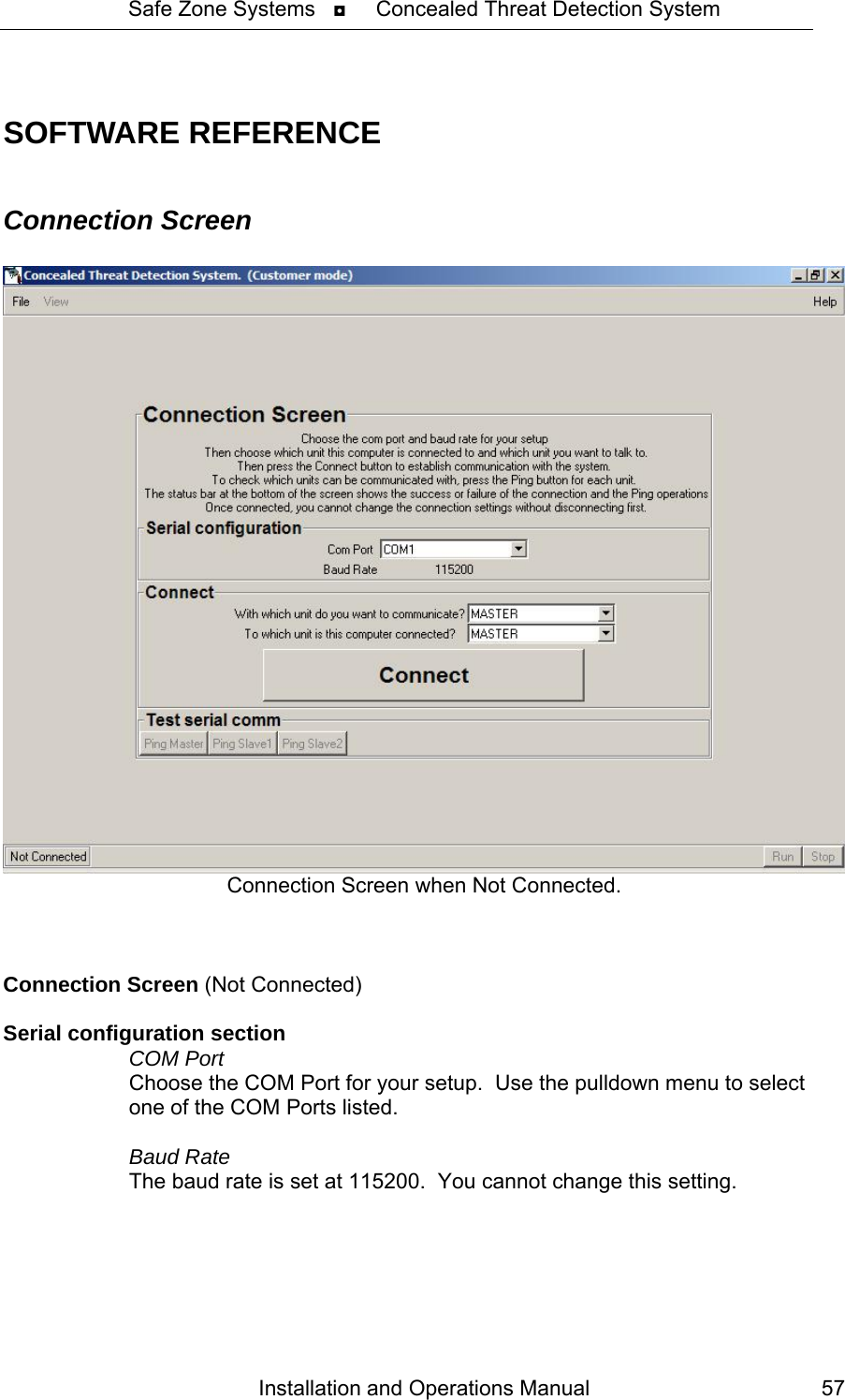 Safe Zone Systems   ◘     Concealed Threat Detection System   SOFTWARE REFERENCE  Connection Screen   Connection Screen when Not Connected.    Connection Screen (Not Connected)  Serial configuration section  COM Port   Choose the COM Port for your setup.  Use the pulldown menu to select   one of the COM Ports listed.    Baud Rate   The baud rate is set at 115200.  You cannot change this setting. Installation and Operations Manual  57