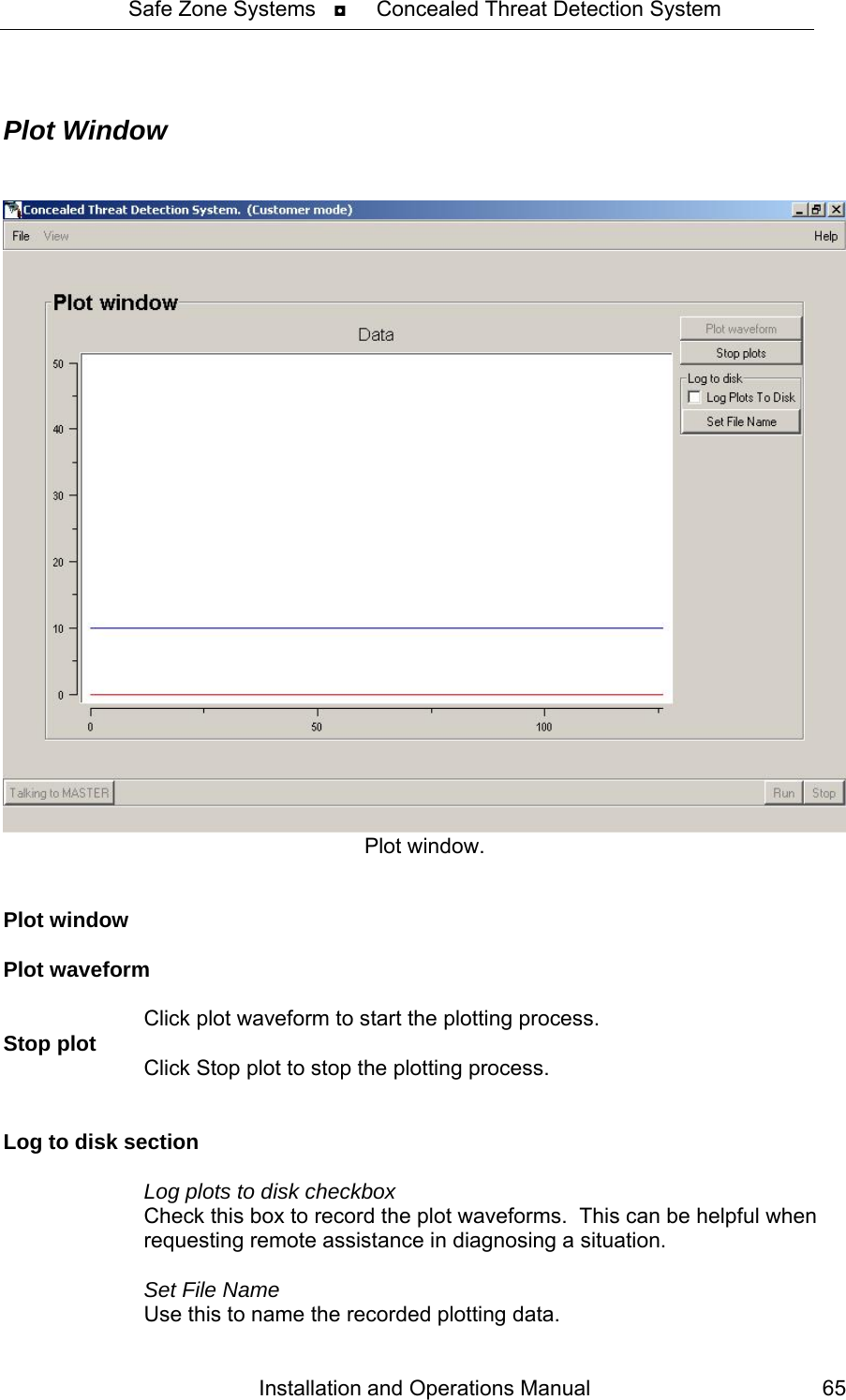Safe Zone Systems   ◘     Concealed Threat Detection System   Plot Window    Plot window.   Plot window  Plot waveform    Click plot waveform to start the plotting process. Stop plot    Click Stop plot to stop the plotting process.   Log to disk section    Log plots to disk checkbox   Check this box to record the plot waveforms.  This can be helpful when      requesting remote assistance in diagnosing a situation.    Set File Name   Use this to name the recorded plotting data. Installation and Operations Manual  65