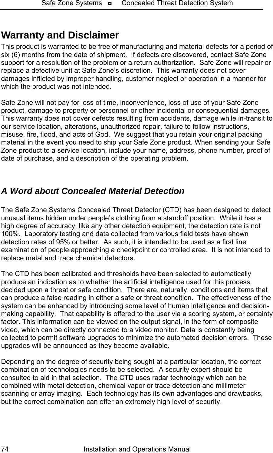 Safe Zone Systems   ◘     Concealed Threat Detection System  Warranty and Disclaimer This product is warranted to be free of manufacturing and material defects for a period of six (6) months from the date of shipment.  If defects are discovered, contact Safe Zone support for a resolution of the problem or a return authorization.  Safe Zone will repair or replace a defective unit at Safe Zone’s discretion.  This warranty does not cover damages inflicted by improper handling, customer neglect or operation in a manner for which the product was not intended.   Safe Zone will not pay for loss of time, inconvenience, loss of use of your Safe Zone product, damage to property or personnel or other incidental or consequential damages. This warranty does not cover defects resulting from accidents, damage while in-transit to our service location, alterations, unauthorized repair, failure to follow instructions, misuse, fire, flood, and acts of God.  We suggest that you retain your original packing material in the event you need to ship your Safe Zone product. When sending your Safe Zone product to a service location, include your name, address, phone number, proof of date of purchase, and a description of the operating problem.    A Word about Concealed Material Detection  The Safe Zone Systems Concealed Threat Detector (CTD) has been designed to detect unusual items hidden under people’s clothing from a standoff position.  While it has a high degree of accuracy, like any other detection equipment, the detection rate is not 100%.  Laboratory testing and data collected from various field tests have shown detection rates of 95% or better.  As such, it is intended to be used as a first line examination of people approaching a checkpoint or controlled area.  It is not intended to replace metal and trace chemical detectors.   The CTD has been calibrated and thresholds have been selected to automatically produce an indication as to whether the artificial intelligence used for this process decided upon a threat or safe condition.  There are, naturally, conditions and items that can produce a false reading in either a safe or threat condition.  The effectiveness of the system can be enhanced by introducing some level of human intelligence and decision-making capability.  That capability is offered to the user via a scoring system, or certainty factor. This information can be viewed on the output signal, in the form of composite video, which can be directly connected to a video monitor. Data is constantly being collected to permit software upgrades to minimize the automated decision errors.  These upgrades will be announced as they become available.    Depending on the degree of security being sought at a particular location, the correct combination of technologies needs to be selected.  A security expert should be consulted to aid in that selection.  The CTD uses radar technology which can be combined with metal detection, chemical vapor or trace detection and millimeter scanning or array imaging.  Each technology has its own advantages and drawbacks, but the correct combination can offer an extremely high level of security.  Installation and Operations Manual 74 