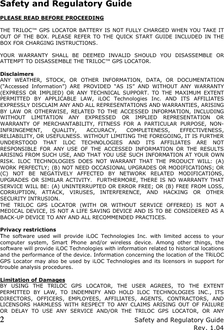 2 Safety and Regulatory Guide Rev. 1.04  Safety and Regulatory Guide  PLEASE READ BEFORE PROCEEDING  THE TRILOC™ GPS LOCATOR BATTERY IS NOT FULLY CHARGED WHEN YOU TAKE IT OUT  OF  THE  BOX.  PLEASE  REFER  TO  THE  QUICK START  GUIDE  INCLUDED  IN  THE BOX FOR CHARGING INSTRUCTIONS.  YOUR  WARRANTY  SHALL  BE  DEEMED  INVALID  SHOULD  YOU  DISASSEMBLE  OR ATTEMPT TO DISASSEMBLE THE TRILOC™ GPS LOCATOR.  Disclaimers ANY  WEATHER,  STOCK,  OR  OTHER  INFORMATION,  DATA,  OR  DOCUMENTATION (“Accessed  Information”)  ARE  PROVIDED  “AS  IS”  AND  WITHOUT  ANY  WARRANTY (EXPRESS  OR  IMPLIED)  OR  ANY  TECHNICAL  SUPPORT.  TO  THE  MAXIMUM  EXTENT PERMITTED  BY  APPLICABLE  LAW,  iLOC  Technologies  Inc.  AND  ITS  AFFILIATES EXPRESSLY DISCLAIM ANY AND ALL REPRESENTATIONS AND WARRANTIES, ARISING BY  LAW  OR  OTHERWISE,  RELATED  TO  THE  ACCESSED  INFORMATION,  INCLUDING WITHOUT  LIMITATION  ANY  EXPRESSED  OR  IMPLIED  REPRESENTATION  OR WARRANTY  OF  MERCHANTABILITY,  FITNESS  FOR  A  PARTICULAR  PURPOSE,  NON-INFRINGEMENT,  QUALITY,  ACCURACY,  COMPLETENESS,  EFFECTIVENESS, RELIABILITY, OR USEFULNESS. WITHOUT LIMITING THE FOREGOING, IT IS FURTHER UNDERSTOOD  THAT  ILOC  TECHNOLOGIES  AND  ITS  AFFILIATES  ARE  NOT RESPONSIBLE  FOR  ANY  USE  OF  THE  ACCESSED  INFORMATION  OR  THE  RESULTS ARISING FROM SUCH USE, AND THAT YOU USE SUCH INFORMATION AT YOUR OWN RISK.  ILOC  TECHNOLOGIES  DOES  NOT  WARRANT  THAT  THE  PRODUCT  WILL:  (A) WORK PERFECTLY; (B) NOT NEED OCCASIONAL UPGRADES OR MODIFICATIONS; OR (C)  NOT  BE  NEGATIVELY  AFFECTED  BY  NETWORK  RELATED  MODIFICATIONS, UPGRADES OR SIMILAR ACTIVITY.   FURTHERMORE, THERE IS  NO WARRANTY THAT SERVICE WILL BE: (A) UNINTERRUPTED OR ERROR FREE; OR (B) FREE FROM LOSS, CORRUPTION,  ATTACK,  VIRUSES,  INTERFERENCE,  AND  HACKING  OR  OTHER SECURITY INTRUSION.  THE  TRILOC  GPS  LOCATOR  (WITH  OR  WITHOUT  SERVICE  OFFERED)  IS  NOT  A MEDICAL DEVICE, IS NOT A LIFE SAVING DEVICE AND IS TO BE CONSIDERED AS A BACK-UP DEVICE TO ANY AND ALL RECOMMENDED PRACTICES.  Privacy restrictions The  software  used  will  provide  iLOC  Technologies  Inc.  with  limited  access  to  your computer  system,  Smart  Phone  and/or  wireless  device.  Among  other  things,  the software will provide iLOC Technologies with information related to historical locations and the performance of the device. Information concerning the location of the TRiLOC GPS Locator may  also be used by iLOC Technologies and its licensors in  support for trouble analysis procedures.   Limitation of Damages BY  USING  THE  TRILOC  GPS  LOCATOR,  THE  USER  AGREES,  TO  THE  EXTENT PERMITTED  BY  LAW,  TO  INDEMNIFY  AND  HOLD  ILOC  TECHNOLOGIES  INC.,  ITS DIRECTORS,  OFFICERS,  EMPLOYEES,  AFFILIATES,  AGENTS,  CONTRACTORS,  AND LICENSORS  HARMLESS  WITH  RESPECT  TO  ANY  CLAIMS  ARISING  OUT  OF  FAILURE OR  DELAY  TO  USE  ANY  SERVICE  AND/OR  THE  TRILOC  GPS  LOCATOR,  OR  ANY 