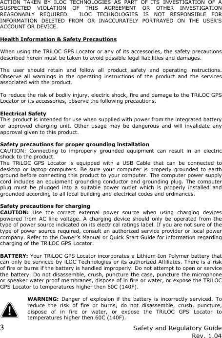 3 Safety and Regulatory Guide Rev. 1.04 ACTION  TAKEN  BY  ILOC  TECHNOLOGIES  AS  PART  OF  ITS  INVESTIGATION  OF  A SUSPECTED  VIOLATION  OF  THIS  AGREEMENT  OR  OTHER  INVESTIGATION REASONABLY  REQUIRED.    ILOC  TECHNOLOGIES  IS  NOT  RESPONSIBLE  FOR INFORMATION  DELETED  FROM  OR  INACCURATELY  PORTRAYED  ON  THE  USER’S ACCOUNT OR DEVICE.  Health Information &amp; Safety Precautions  When using the TRiLOC GPS Locator or any of its accessories, the safety precautions described herein must be taken to avoid possible legal liabilities and damages.  The  user  should  retain  and  follow  all  product  safety  and  operating  instructions. Observe  all  warnings  in  the  operating  instructions  of  the  product  and  the  services associated with the product.  To reduce the risk of bodily injury, electric shock, fire and damage to the TRiLOC GPS Locator or its accessories, observe the following precautions.  Electrical Safety This product is intended for use when supplied with power from the integrated battery or  approved  charging  unit.  Other  usage  may  be  dangerous  and  will  invalidate  any approval given to this product.  Safety precautions for proper grounding installation CAUTION:  Connecting  to  improperly  grounded  equipment  can  result  in  an  electric shock to the product. The  TRiLOC  GPS  Locator  is  equipped  with  a  USB  Cable  that  can  be  connected  to desktop  or  laptop  computers. Be  sure  your  computer is  properly  grounded to  earth ground before connecting this product to your computer. The computer power supply cord includes an  equipment grounding conductor and grounding plug. The computer plug  must  be  plugged  into  a  suitable  power  outlet  which  is  properly  installed  and grounded according to all local building and electrical codes and ordinances.  Safety precautions for charging CAUTION:  Use  the  correct  external  power  source  when  using  charging  devices powered  from  AC  line  voltage.  A  charging  device  should  only  be  operated  from  the type of power source indicated on its electrical ratings label. If you are not sure of the type of power source required, consult an authorized service provider or local power company. Refer to the Owner’s Manual or Quick Start Guide for information regarding charging of the TRiLOC GPS Locator.  BATTERY: Your TRiLOC GPS Locator incorporates a Lithium-Ion Polymer battery that can only be serviced by iLOC Technologies or its authorized Affiliates. There is a risk of fire or burns if the battery is handled improperly. Do not attempt to open or service the battery. Do not disassemble, crush, puncture the case, puncture the microphone or speaker water proof membranes, dispose of in fire or water, or expose the TRiLOC GPS Locator to temperatures higher then 60C (140F).     WARNING:  Danger  of  explosion  if  the  battery is  incorrectly serviced.  To reduce  the  risk  of  fire  or  burns,  do  not  disassemble,  crush,  puncture, dispose  of  in  fire  or  water,  or  expose  the  TRiLOC  GPS  Locator  to temperatures higher then 60C (140F). 