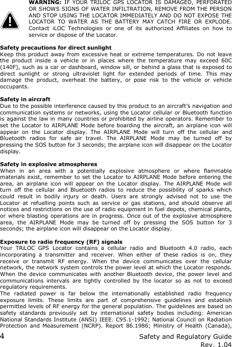 4 Safety and Regulatory Guide Rev. 1.04   WARNING:  IF  YOUR  TRILOC  GPS  LOCATOR  IS  DAMAGED,  PERFORATED OR SHOWS SIGNS OF WATER INFILTRATION, REMOVE FROM THE PERSON AND STOP USING THE LOCATOR IMMEDIATELY AND DO NOT EXPOSE THE LOCATOR  TO  WATER  AS  THE  BATTERY  MAY  CATCH  FIRE  OR  EXPLODE. Contact  iLOC  Technologies  or  one  of  its  authorized  Affiliates  on  how  to service or dispose of the Locator.  Safety precautions for direct sunlight Keep this  product away  from excessive heat or extreme temperatures. Do not leave the  product  inside  a  vehicle  or  in  places  where  the  temperature  may  exceed  60C (140F), such as a car or dashboard, window sill, or behind a glass that is exposed to direct  sunlight  or  strong  ultraviolet  light  for  extended  periods  of  time.  This  may damage  the  product,  overheat  the  battery,  or  pose  risk  to  the  vehicle  or  vehicle occupants.  Safety in aircraft Due to the possible interference caused by this product to an aircraft’s navigation and communication systems or networks, using the Locator cellular or Bluetooth function is against the law in many countries or prohibited by airline operators. Remember to set the Locator to AIRPLANE Mode before  boarding the aircraft, an  airplane icon will appear  on  the  Locator  display.  The  AIRPLANE  Mode  will  turn  off  the  cellular  and Bluetooth  radios  for  safe  air  travel.  The  AIRPLANE  Mode  may  be  turned  off  by pressing the SOS button for 3 seconds; the airplane icon will disappear on the Locator display.  Safety in explosive atmospheres When  in  an  area  with  a  potentially  explosive  atmosphere  or  where  flammable materials exist, remember to set the  Locator to AIRPLANE Mode before entering the area,  an  airplane  icon  will  appear  on  the  Locator  display.  The  AIRPLANE  Mode  will turn  off  the  cellular  and  Bluetooth  radios  to  reduce  the  possibility  of  sparks  which could  result  in  bodily  injury  or  death.  Users  are  strongly  advised  not  to  use  the Locator  at  refuelling  points  such  as  service  or  gas  stations,  and  should  observe  all notices and restrictions on the use of radio equipment in fuel depots, chemical plants, or where blasting operations  are in progress. Once  out  of the explosive atmosphere area,  the  AIRPLANE  Mode  may  be  turned  off  by  pressing  the  SOS  button  for  3 seconds; the airplane icon will disappear on the Locator display.  Exposure to radio frequency (RF) signals Your  TRiLOC  GPS  Locator  contains  a  cellular  radio  and  Bluetooth  4.0  radio,  each incorporating  a  transmitter  and  receiver.  When  either  of  these  radios  is  on,  they receive  or  transmit  RF  energy.  When  the  device  communicates  over  the  cellular network, the network system controls the power level at which the Locator responds. When  the  device  communicates with  another Bluetooth  device,  the  power level  and communications  intervals  are  tightly  controlled  by  the  locator  so  as  not  to  exceed regulatory requirements. The  radiated  power  is  far  below  the  internationally  established  radio  frequency exposure  limits.  These  limits  are  part  of  comprehensive  guidelines  and  establish permitted levels of RF energy for the general population. The guidelines are based on safety  standards  previously  set  by  international  safety  bodies  including:  American National Standards Institute (ANSI) IEEE. C95.1-1992; National Council on Radiation Protection  and  Measurement  (NCRP).  Report  86.1986;  Ministry  of  Health  (Canada), 