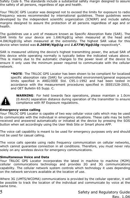 5 Safety and Regulatory Guide Rev. 1.04 Safety Code 6. The standards include a substantial safety margin designed to assure the safety of all persons, regardless of age and health.  Your TRiLOC GPS Locator was designed not to exceed the limits for exposure to radio frequency  waves  recommended  by  international  guidelines.  These  guidelines  were developed  by  the  independent  scientific  organization  (ICNIRP)  and  include  safety margins  designed  to  assure  the  protection  of  all  persons  regardless  of  age  and  or health.  The guidelines use  a unit of measure known as  Specific Absorption Rate  (SAR). The SAR  limits  for  your  device  are  1.6W/Kg@1g  when  measured  at  the  head  and 4.0W/Kg@10g  when  measured  at  the  extremity.  The  highest  SAR  value  for  this device when tested was 0.269W/Kg@1g and 1.677W/Kg@10g respectively*.  SAR is  measured utilizing the device’s highest transmitting power, the  actual SAR of this  device  while  operating  normally  is  typically  below  the  indicated  values  above. This  is  mainly  due  to  the  automatic  changes  to  the  power  level  of  the  device  to ensure  it  only  uses  the  minimum  power  required  to  communicate  with  the  cellular network.  *NOTE: The TRiLOC GPS Locator has been shown to be compliant for localized specific absorption rate  (SAR) for uncontrolled environment/general exposure limits  specified  in  ANSI/IEEE  Std.  C95.1-1992  and  had  been  tested  in accordance  with  the  measurement  procedures  specified  in  IEEE1528-2003, and OET Bulletin 65 Supp. C.  WARNING:  For  held  towards  face  operations,  please  maintain  a  1.0cm (0.4inch) separation distance during operation of the transmitter to ensure compliance with RF Exposure regulations.  Emergency voice calling Your TRiLOC GPS Locator is capable of two way cellular voice calls which may be used to communicate with the individual in emergency situations. These calls may be both received and  answered  automatically or initiated at the  device by  pressing the  SOS button when set accordingly using the User Web Site or Smart phone APP.  The voice call capability is meant to be used for emergency purposes only and should not be used for casual calling.  The  voice  calls  operate  using  radio  frequency  communication  on  cellular  networks, which cannot guarantee connection in  all  conditions. Therefore, you must never rely solely on any wireless device for emergency communications.  Simultaneous Voice and Data Your  TRiLOC  GPS  Locator  incorporates  the  latest  in  machine  to  machine  (M2M) cellular  communications  technology  and  provides  2G  and  3G  communications capability. The cellular network system controls which technology it  uses  depending on the network servicers available at the location of use.  Where 3G (UMTS/WCDMA) communications is provided by the cellular operator, it will be possible  to track the  location  of  the  individual  and  communicate by  voice  at  the same time. 