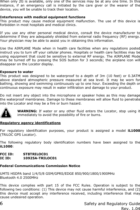 6 Safety and Regulatory Guide Rev. 1.04  When only 2G is  available, only one of the services may  be at any one time. In this instance,  if  an  emergency  call  is  initiated  by  the  care  giver  or  the  wearer  of  the device, you will be unable to track their location.  Interference with medical equipment functions This  product  may  cause  medical  equipment  malfunction.  The  use  of  this  device  is forbidden in most hospitals and medical clinics.  If  you  use  any  other  personal  medical  device,  consult  the  device  manufacturer  to determine if they are adequately shielded from external radio frequency (RF) energy. Your physician may be able to assist you in obtaining this information.  Use  the AIRPLANE  Mode  when in  health  care  facilities  when  any  regulations  posted instruct you to turn off your cellular phones. Hospitals or health care facilities may be using equipment that could be  sensitive to  external RF energy. The AIRPLANE Mode may  be  turned  off  by  pressing the SOS  button for  3  seconds;  the  airplane icon will disappear on the Locator display.  Exposure to water This  product  was  designed to  be  waterproof  to  a  depth  of  3m  (10  feet)  or  0.3ATM above  standard  atmospheric  pressure  measured  at  sea  level.  It  may  be  worn  for bathing, showing and swimming continuously up to one hour. Exceeding the depth or continuous exposure may result in water infiltration and damage to your product.  Do not  insert  any object into the microphone or  speaker  holes  as  this  may  damage the waterproof membranes. Damage to these membranes will allow fluid to penetrate into the Locator and may be a fire or burn hazard.  WARNING:  If  water  or  any  other  fluid  enters  the  Locator,  stop  using  it immediately to avoid the possibility of fire or burns.  Regulatory agency identifications  For  regulatory  identification  purposes,  your  product  is  assigned  a  model  iL1000 (TRiLOC GPS Locator).  The  following  regulatory  body  identification  numbers  have  been  assigned  to  the iL1000:  FCC ID: ST8TRILOC01 IC ID: 10925A-TRILOC01  Federal Communications Commission Notice  UMTS HSDPA band 1/4/5/8 GSM/GPRS/EDGE 850/900/1800/1900MHz Bluetooth 4.0 2500MHz  This  device  complies  with  part  15  of  the  FCC  Rules.  Operation  is  subject  to  the following two conditions: (1) This device may not cause harmful interference, and (2) this  device  must  accept  any  interference  received,  including  interference  that  may cause undesired operation. 