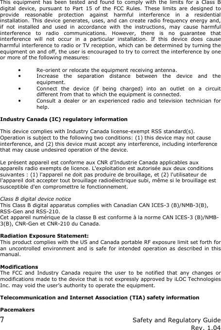 7 Safety and Regulatory Guide Rev. 1.04  This  equipment  has  been  tested  and  found  to  comply  with  the  limits  for  a  Class  B digital  device,  pursuant  to  Part  15  of  the  FCC  Rules.  These  limits  are  designed  to provide  reasonable  protection  against  harmful  interference  in  a  residential installation. This device generates, uses, and can create radio frequency energy and, if  not  installed  and  used  in  accordance  with  the  instructions,  may  cause  harmful interference  to  radio  communications.  However,  there  is  no  guarantee  that interference  will  not  occur  in  a  particular  installation.  If  this  device  does  cause harmful interference to radio or TV reception, which can be determined by turning the equipment on and off, the user is encouraged to try to correct the interference by one or more of the following measures:  • Re-orient or relocate the equipment receiving antenna. • Increase  the  separation  distance  between  the  device  and  the equipment. • Connect  the  device  (if  being  charged)  into  an  outlet  on  a  circuit different from that to which the equipment is connected. • Consult a  dealer  or  an  experienced radio  and  television  technician for help.  Industry Canada (IC) regulatory information   This device complies with Industry Canada license-exempt RSS standard(s). Operation is subject to the following two conditions: (1) this device may not cause interference, and (2) this device must accept any interference, including interference that may cause undesired operation of the device.   Le présent appareil est conforme aux CNR d&apos;Industrie Canada applicables aux appareils radio exempts de licence. L&apos;exploitation est autorisée aux deux conditions suivantes : (1) l&apos;appareil ne doit pas produire de brouillage, et (2) l&apos;utilisateur de l&apos;appareil doit accepter tout brouillage radioélectrique subi, même si le brouillage est susceptible d&apos;en compromettre le fonctionnement.   Class B digital device notice  This Class B digital apparatus complies with Canadian CAN ICES-3 (B)/NMB-3(B), RSS-Gen and RSS-210. Cet appareil numérique de la classe B est conforme à la norme CAN ICES-3 (B)/NMB-3(B), CNR-Gen et CNR-210 du Canada.  Radiation Exposure Statement: This product complies with the US and Canada portable RF exposure limit set forth for an  uncontrolled  environment and is  safe for  intended operation as  described  in  this manual.  Modifications The  FCC  and  Industry  Canada  require  the  user  to  be  notified  that  any  changes  or modifications made to the device that is not expressly approved by iLOC Technologies Inc. may void the user’s authority to operate the equipment.  Telecommunication and Internet Association (TIA) safety information  Pacemakers 