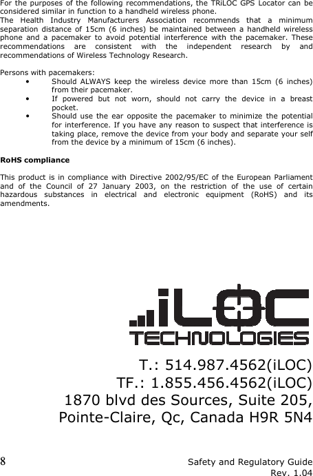 8 Safety and Regulatory Guide Rev. 1.04 For the purposes of the following recommendations, the TRiLOC GPS Locator can be considered similar in function to a handheld wireless phone. The  Health  Industry  Manufacturers  Association  recommends  that  a  minimum separation distance of  15cm  (6 inches) be maintained between a handheld wireless phone  and  a  pacemaker  to  avoid  potential  interference  with  the  pacemaker.  These recommendations  are  consistent  with  the  independent  research  by  and recommendations of Wireless Technology Research.  Persons with pacemakers: • Should  ALWAYS  keep  the  wireless  device  more  than  15cm  (6  inches) from their pacemaker. • If  powered  but  not  worn,  should  not  carry  the  device  in  a  breast pocket. • Should use  the  ear  opposite the  pacemaker to minimize  the  potential for interference. If you have any reason to suspect that interference is taking place, remove the device from your body and separate your self from the device by a minimum of 15cm (6 inches).  RoHS compliance  This product is in compliance with Directive 2002/95/EC of the  European Parliament and  of  the  Council  of  27  January  2003,  on  the  restriction  of  the  use  of  certain hazardous  substances  in  electrical  and  electronic  equipment  (RoHS)  and  its amendments.                  T.: 514.987.4562(iLOC) TF.: 1.855.456.4562(iLOC) 1870 blvd des Sources, Suite 205, Pointe-Claire, Qc, Canada H9R 5N4   