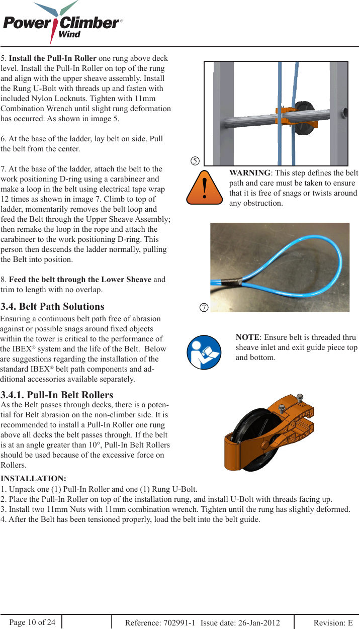 5. Install the Pull-In Roller one rung above deck level. Install the Pull-In Roller on top of the rung and align with the upper sheave assembly. Install the Rung U-Bolt with threads up and fasten with included Nylon Locknuts. Tighten with 11mm Combination Wrench until slight rung deformation has occurred. As shown in image 5.6. At the base of the ladder, lay belt on side. Pull the belt from the center.7. At the base of the ladder, attach the belt to the work positioning D-ring using a carabineer and make a loop in the belt using electrical tape wrap 12 times as shown in image 7. Climb to top of ladder, momentarily removes the belt loop and feed the Belt through the Upper Sheave Assembly; then remake the loop in the rope and attach the carabineer to the work positioning D-ring. This person then descends the ladder normally, pulling the Belt into position.8. Feed the belt through the Lower Sheave and trim to length with no overlap.WARNING: This step denes the belt path and care must be taken to ensure that it is free of snags or twists around any obstruction.3.4. Belt Path SolutionsEnsuring a continuous belt path free of abrasion against or possible snags around xed objects within the tower is critical to the performance of the IBEX® system and the life of the Belt.  Below are suggestions regarding the installation of the standard IBEX® belt path components and ad-ditional accessories available separately.3.4.1. Pull-In Belt RollersAs the Belt passes through decks, there is a poten-tial for Belt abrasion on the non-climber side. It is recommended to install a Pull-In Roller one rung above all decks the belt passes through. If the belt is at an angle greater than 10°, Pull-In Belt Rollers should be used because of the excessive force on Rollers.1. Unpack one (1) Pull-In Roller and one (1) Rung U-Bolt.2. Place the Pull-In Roller on top of the installation rung, and install U-Bolt with threads facing up. 3. Install two 11mm Nuts with 11mm combination wrench. Tighten until the rung has slightly deformed.4. After the Belt has been tensioned properly, load the belt into the belt guide.INSTALLATION:57Page 10 of 24 Reference: 702991-1  Issue date: 26-Jan-2012  Revision: E NOTE: Ensure belt is threaded thru sheave inlet and exit guide piece top and bottom.