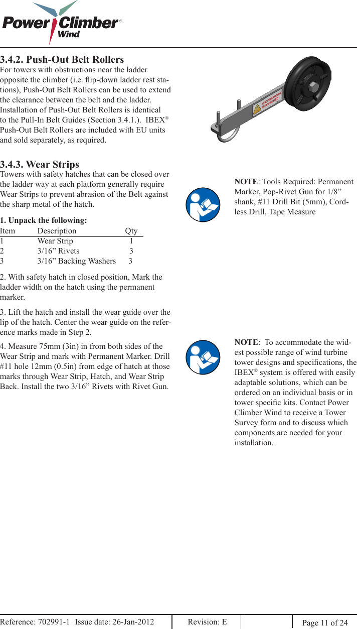 3.4.2. Push-Out Belt RollersFor towers with obstructions near the ladder opposite the climber (i.e. ip-down ladder rest sta-tions), Push-Out Belt Rollers can be used to extend the clearance between the belt and the ladder. Installation of Push-Out Belt Rollers is identical to the Pull-In Belt Guides (Section 3.4.1.).  IBEX® Push-Out Belt Rollers are included with EU units and sold separately, as required.3.4.3. Wear StripsTowers with safety hatches that can be closed over the ladder way at each platform generally require Wear Strips to prevent abrasion of the Belt against the sharp metal of the hatch.NOTE: Tools Required: Permanent Marker, Pop-Rivet Gun for 1/8” shank, #11 Drill Bit (5mm), Cord-less Drill, Tape Measure1. Unpack the following:Item  Description        Qty1  Wear Strip                           12  3/16” Rivets          33  3/16” Backing Washers      32. With safety hatch in closed position, Mark the ladder width on the hatch using the permanent marker.3. Lift the hatch and install the wear guide over the lip of the hatch. Center the wear guide on the refer-ence marks made in Step 2. 4. Measure 75mm (3in) in from both sides of the Wear Strip and mark with Permanent Marker. Drill #11 hole 12mm (0.5in) from edge of hatch at those marks through Wear Strip, Hatch, and Wear Strip Back. Install the two 3/16” Rivets with Rivet Gun. NOTE:  To accommodate the wid-est possible range of wind turbine tower designs and specications, the IBEX® system is offered with easily adaptable solutions, which can be ordered on an individual basis or in tower specic kits. Contact Power Climber Wind to receive a Tower Survey form and to discuss which components are needed for your installation.Page 11 of 24Reference: 702991-1  Issue date: 26-Jan-2012  Revision: E Reference: 702991-1  Issue date: 26-Jan-2012  Revision: E 