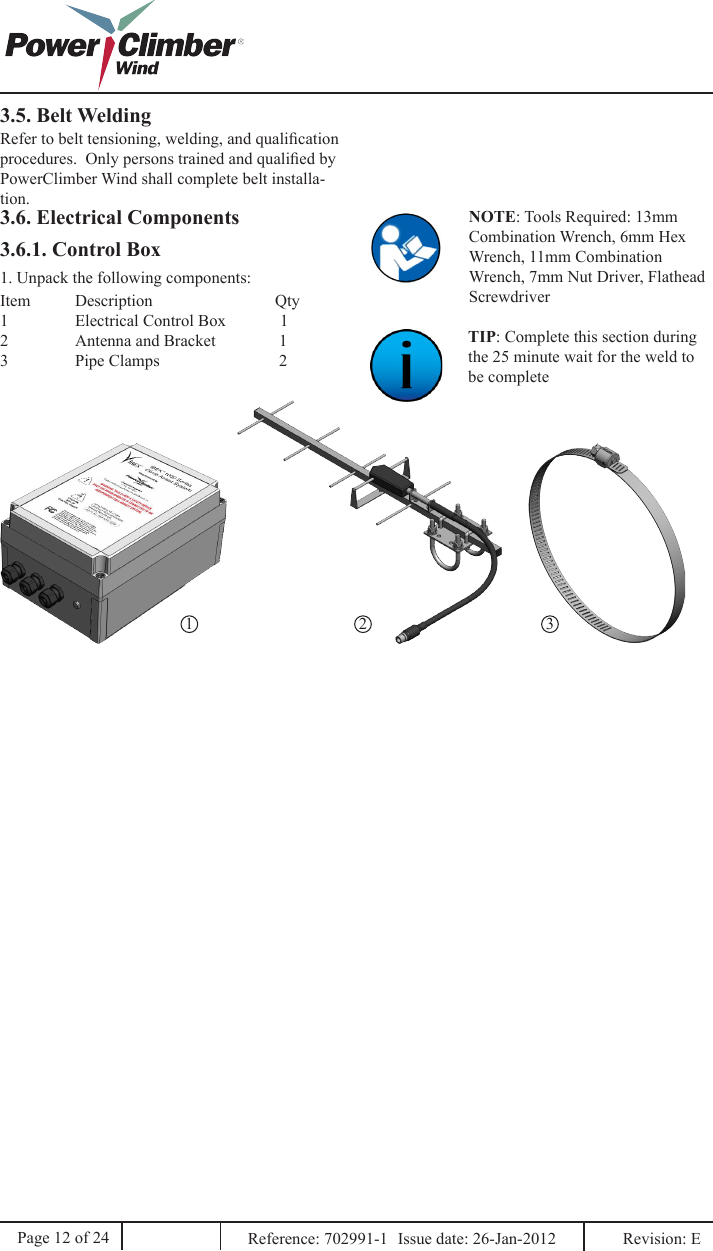 1 2 3Page 12 of 24NOTE: Tools Required: 13mm Combination Wrench, 6mm Hex Wrench, 11mm Combination Wrench, 7mm Nut Driver, Flathead ScrewdriverReference: 702991-1  Issue date: 26-Jan-2012  Revision: E 3.6. Electrical ComponentsTIP: Complete this section during the 25 minute wait for the weld to be complete1. Unpack the following components:Item  Description              Qty1  Electrical Control Box             12  Antenna and Bracket               13  Pipe Clamps               23.6.1. Control Box3.5. Belt WeldingRefer to belt tensioning, welding, and qualication procedures.  Only persons trained and qualied by PowerClimber Wind shall complete belt installa-tion.