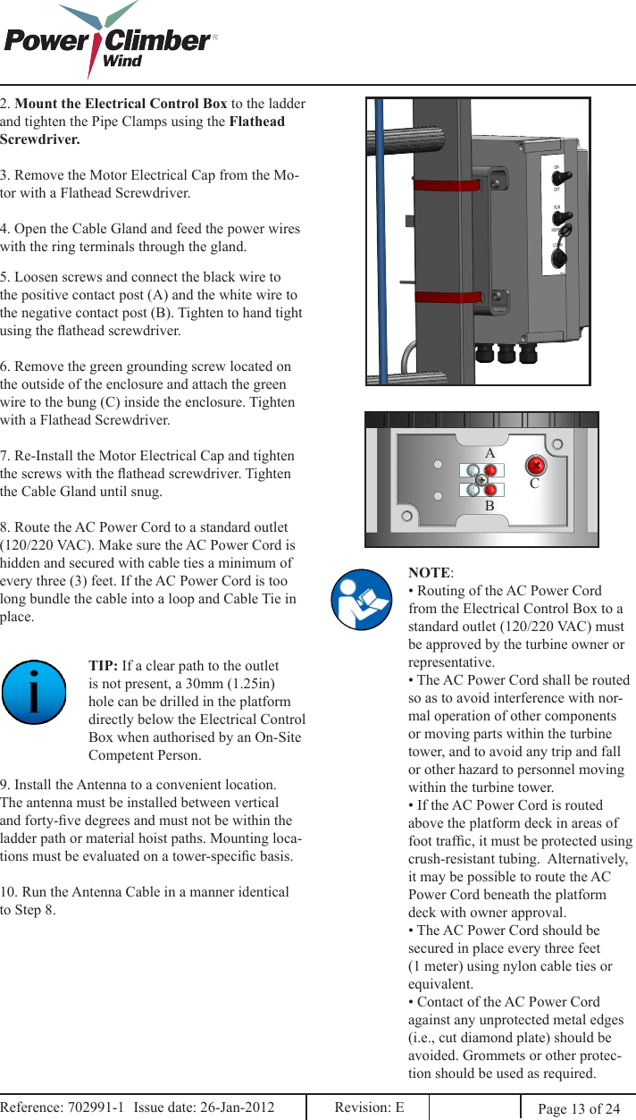 2. Mount the Electrical Control Box to the ladder and tighten the Pipe Clamps using the Flathead Screwdriver. 3. Remove the Motor Electrical Cap from the Mo-tor with a Flathead Screwdriver.4. Open the Cable Gland and feed the power wires with the ring terminals through the gland.5. Loosen screws and connect the black wire to the positive contact post (A) and the white wire to the negative contact post (B). Tighten to hand tight using the athead screwdriver.6. Remove the green grounding screw located on the outside of the enclosure and attach the green wire to the bung (C) inside the enclosure. Tighten with a Flathead Screwdriver.7. Re-Install the Motor Electrical Cap and tighten the screws with the athead screwdriver. Tighten the Cable Gland until snug.8. Route the AC Power Cord to a standard outlet (120/220 VAC). Make sure the AC Power Cord is hidden and secured with cable ties a minimum of every three (3) feet. If the AC Power Cord is too long bundle the cable into a loop and Cable Tie in place.TIP: If a clear path to the outlet is not present, a 30mm (1.25in) hole can be drilled in the platform directly below the Electrical Control Box when authorised by an On-Site Competent Person.9. Install the Antenna to a convenient location. The antenna must be installed between vertical and forty-ve degrees and must not be within the ladder path or material hoist paths. Mounting loca-tions must be evaluated on a tower-specic basis.10. Run the Antenna Cable in a manner identical to Step 8.NOTE:• Routing of the AC Power Cord from the Electrical Control Box to a standard outlet (120/220 VAC) must be approved by the turbine owner or representative.• The AC Power Cord shall be routed so as to avoid interference with nor-mal operation of other components or moving parts within the turbine tower, and to avoid any trip and fall or other hazard to personnel moving within the turbine tower.• If the AC Power Cord is routed above the platform deck in areas of foot trafc, it must be protected using crush-resistant tubing.  Alternatively, it may be possible to route the AC Power Cord beneath the platform deck with owner approval.• The AC Power Cord should be secured in place every three feet (1 meter) using nylon cable ties or equivalent.• Contact of the AC Power Cord against any unprotected metal edges (i.e., cut diamond plate) should be avoided. Grommets or other protec-tion should be used as required.ABCPage 13 of 24Reference: 702991-1  Issue date: 26-Jan-2012  Revision: E Reference: 702991-1  Issue date: 26-Jan-2012  Revision: E 