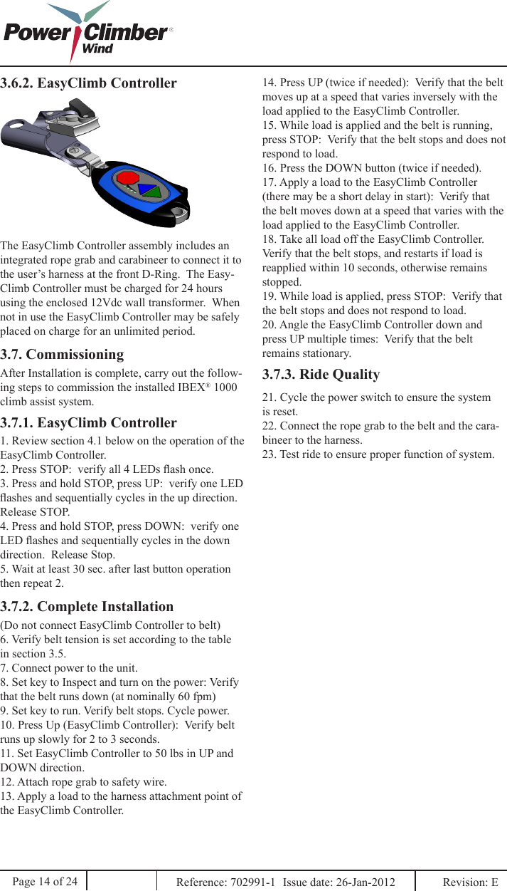 3.6.2. EasyClimb ControllerThe EasyClimb Controller assembly includes an integrated rope grab and carabineer to connect it to the user’s harness at the front D-Ring.  The Easy-Climb Controller must be charged for 24 hours using the enclosed 12Vdc wall transformer.  When not in use the EasyClimb Controller may be safely placed on charge for an unlimited period.3.7. Commissioning3.7.1. EasyClimb Controller1. Review section 4.1 below on the operation of the EasyClimb Controller.2. Press STOP:  verify all 4 LEDs ash once.3. Press and hold STOP, press UP:  verify one LED ashes and sequentially cycles in the up direction.  Release STOP.4. Press and hold STOP, press DOWN:  verify one LED ashes and sequentially cycles in the down direction.  Release Stop.5. Wait at least 30 sec. after last button operation then repeat 2.3.7.2. Complete Installation(Do not connect EasyClimb Controller to belt)6. Verify belt tension is set according to the table in section 3.5.7. Connect power to the unit.8. Set key to Inspect and turn on the power: Verify that the belt runs down (at nominally 60 fpm)9. Set key to run. Verify belt stops. Cycle power.10. Press Up (EasyClimb Controller):  Verify belt runs up slowly for 2 to 3 seconds.11. Set EasyClimb Controller to 50 lbs in UP and DOWN direction.12. Attach rope grab to safety wire.13. Apply a load to the harness attachment point of the EasyClimb Controller.14. Press UP (twice if needed):  Verify that the belt moves up at a speed that varies inversely with the load applied to the EasyClimb Controller.15. While load is applied and the belt is running, press STOP:  Verify that the belt stops and does not respond to load.16. Press the DOWN button (twice if needed).17. Apply a load to the EasyClimb Controller (there may be a short delay in start):  Verify that the belt moves down at a speed that varies with the load applied to the EasyClimb Controller.18. Take all load off the EasyClimb Controller.  Verify that the belt stops, and restarts if load is reapplied within 10 seconds, otherwise remains stopped.19. While load is applied, press STOP:  Verify that the belt stops and does not respond to load.20. Angle the EasyClimb Controller down and press UP multiple times:  Verify that the belt remains stationary.3.7.3. Ride Quality21. Cycle the power switch to ensure the system is reset.22. Connect the rope grab to the belt and the cara-bineer to the harness.23. Test ride to ensure proper function of system.Page 14 of 24 Reference: 702991-1  Issue date: 26-Jan-2012  Revision: E After Installation is complete, carry out the follow-ing steps to commission the installed IBEX® 1000 climb assist system.
