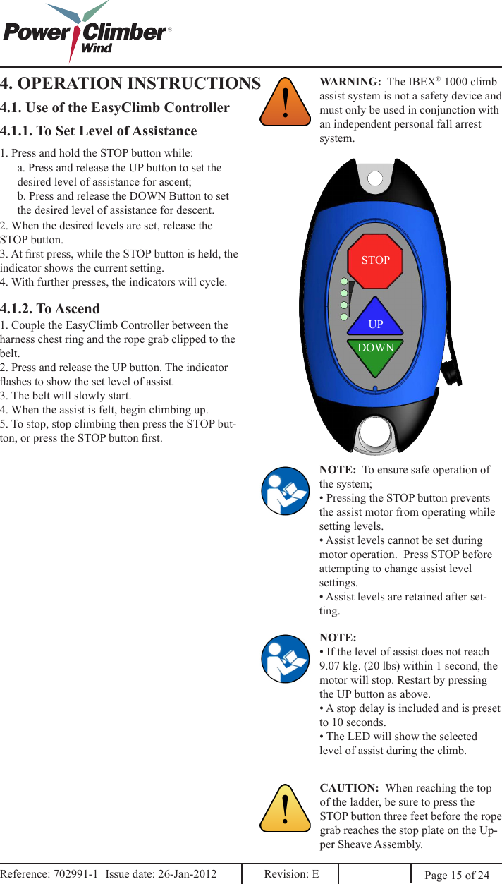 4. OPERATION INSTRUCTIONS WARNING:  The IBEX® 1000 climb assist system is not a safety device and must only be used in conjunction with an independent personal fall arrest system.4.1. Use of the EasyClimb ControllerUPDOWNSTOP4.1.1. To Set Level of Assistance1. Press and hold the STOP button while:a. Press and release the UP button to set the desired level of assistance for ascent;b. Press and release the DOWN Button to set the desired level of assistance for descent.2. When the desired levels are set, release the STOP button.3. At rst press, while the STOP button is held, the indicator shows the current setting.4. With further presses, the indicators will cycle.NOTE:  To ensure safe operation of the system;• Pressing the STOP button prevents the assist motor from operating while setting levels.• Assist levels cannot be set during motor operation.  Press STOP before attempting to change assist level settings.• Assist levels are retained after set-ting.NOTE:• If the level of assist does not reach 9.07 klg. (20 lbs) within 1 second, the motor will stop. Restart by pressing the UP button as above.• A stop delay is included and is preset to 10 seconds.• The LED will show the selected level of assist during the climb.CAUTION:  When reaching the top of the ladder, be sure to press the STOP button three feet before the rope grab reaches the stop plate on the Up-per Sheave Assembly.  Page 15 of 244.1.2. To Ascend1. Couple the EasyClimb Controller between the harness chest ring and the rope grab clipped to the belt.2. Press and release the UP button. The indicator ashes to show the set level of assist.3. The belt will slowly start.4. When the assist is felt, begin climbing up.  5. To stop, stop climbing then press the STOP but-ton, or press the STOP button rst.Reference: 702991-1  Issue date: 26-Jan-2012  Revision: E Reference: 702991-1  Issue date: 26-Jan-2012  Revision: E 