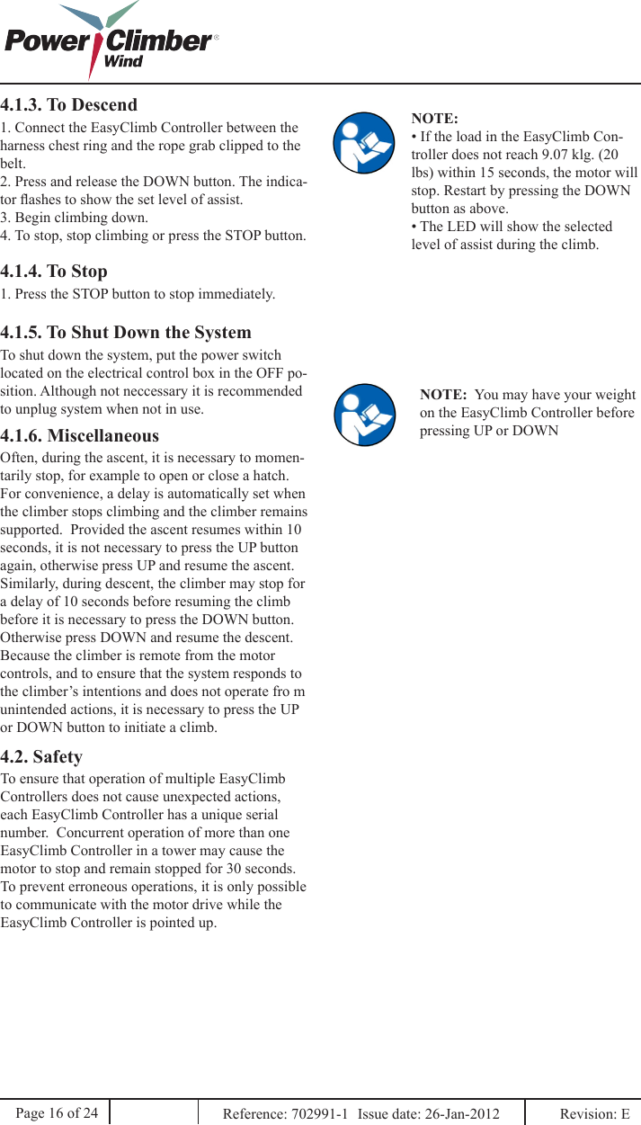 4.1.3. To Descend1. Connect the EasyClimb Controller between the harness chest ring and the rope grab clipped to the belt.2. Press and release the DOWN button. The indica-tor ashes to show the set level of assist.3. Begin climbing down.4. To stop, stop climbing or press the STOP button.NOTE: • If the load in the EasyClimb Con-troller does not reach 9.07 klg. (20 lbs) within 15 seconds, the motor will stop. Restart by pressing the DOWN button as above.• The LED will show the selected level of assist during the climb.4.1.4. To Stop1. Press the STOP button to stop immediately.NOTE:  You may have your weight on the EasyClimb Controller before pressing UP or DOWN4.1.5. To Shut Down the SystemTo shut down the system, put the power switch located on the electrical control box in the OFF po-sition. Although not neccessary it is recommended to unplug system when not in use.4.1.6. Miscellaneous4.2. SafetyOften, during the ascent, it is necessary to momen-tarily stop, for example to open or close a hatch.  For convenience, a delay is automatically set when the climber stops climbing and the climber remains supported.  Provided the ascent resumes within 10 seconds, it is not necessary to press the UP button again, otherwise press UP and resume the ascent.Similarly, during descent, the climber may stop for a delay of 10 seconds before resuming the climb before it is necessary to press the DOWN button.  Otherwise press DOWN and resume the descent.Because the climber is remote from the motor controls, and to ensure that the system responds to the climber’s intentions and does not operate fro m unintended actions, it is necessary to press the UP or DOWN button to initiate a climb.To ensure that operation of multiple EasyClimb Controllers does not cause unexpected actions, each EasyClimb Controller has a unique serial number.  Concurrent operation of more than one EasyClimb Controller in a tower may cause the motor to stop and remain stopped for 30 seconds.To prevent erroneous operations, it is only possible to communicate with the motor drive while the EasyClimb Controller is pointed up.Page 16 of 24 Reference: 702991-1  Issue date: 26-Jan-2012  Revision: E 