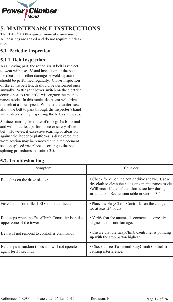 5. MAINTENANCE INSTRUCTIONSThe IBEX® 1000 requires minimal maintenance.  All bearings are sealed and do not require lubrica-tion5.1. Periodic Inspection5.1.1. Belt InspectionAs a moving part, the round assist belt is subject to wear with use.  Visual inspection of the belt for abrasion or other damage or weld separation should be performed regularly.  Closer inspection of the entire belt length should be performed once annually.  Setting the lower switch on the electrical control box to INSPECT will engage the mainte-nance mode.  In this mode, the motor will drive the belt at a slow speed.  While at the ladder base, allow the belt to pass through the inspector’s hand while also visually inspecting the belt as it moves.Surface scarring from use of rope grabs is normal and will not affect performance or safety of the belt.  However, if excessive scarring or abrasion against the ladder or platforms is discovered, the worn section may be removed and a replacement section spliced into place according to the belt splicing procedures in section 3.5.5.2. TroubleshootingBelt slips on the drive sheave • Check for oil on the belt or drive sheave.  Use a dry cloth to clean the belt using maintenance mode.•Will occur if the belt tension is too low during installation.  See tension table in section 3.5. EasyClimb Controller LEDs do not indicate • Place the EasyClimb Controller on the charger for at least 24 hoursBelt stops when the EasyClimb Controller is in the upper zone of the tower• Verify that the antenna is connected, correctly aligned and is not damaged.• Ensure that the EasyClimb Controller is pointing up with the stop button highest.Belt will not respond to controller commands• Check to see if a second EasyClimb Controller is causing interference.Belt stops at random times and will not operate again for 30 secondsSymptom ConsiderPage 17 of 24Reference: 702991-1  Issue date: 26-Jan-2012  Revision: E Reference: 702991-1  Issue date: 26-Jan-2012  Revision: E 