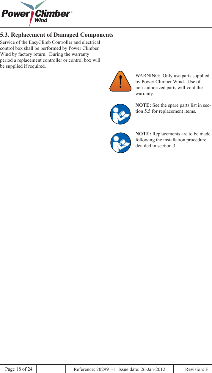 5.3. Replacement of Damaged ComponentsWARNING:  Only use parts supplied by Power Climber Wind.  Use of non-authorized parts will void the warranty.Service of the EasyClimb Controller and electrical control box shall be performed by Power Climber Wind by factory return.  During the warranty period a replacement controller or control box will be supplied if required.NOTE: See the spare parts list in sec-tion 5.5 for replacement items.Page 18 of 24 Reference: 702991-1  Issue date: 26-Jan-2012  Revision: E NOTE: Replacements are to be made following the installation procedure detailed in section 3.