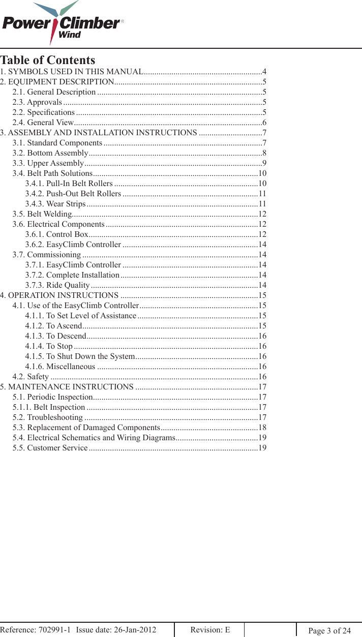 Page 3 of 24Reference: 702991-1  Issue date: 26-Jan-2012  Revision: E Reference: 702991-1  Issue date: 26-Jan-2012  Revision: E Table of Contents1. SYMBOLS USED IN THIS MANUAL ........................................................42. EQUIPMENT DESCRIPTION......................................................................52.1. General Description ..............................................................................52.3. Approvals ..............................................................................................52.2. Specications ........................................................................................52.4. General View.........................................................................................63. ASSEMBLY AND INSTALLATION INSTRUCTIONS ..............................73.1. Standard Components ...........................................................................73.2. Bottom Assembly ..................................................................................83.3. Upper Assembly ....................................................................................93.4. Belt Path Solutions ..............................................................................103.4.1. Pull-In Belt Rollers ....................................................................103.4.2. Push-Out Belt Rollers ................................................................113.4.3. Wear Strips .................................................................................113.5. Belt Welding........................................................................................123.6. Electrical Components ........................................................................123.6.1. Control Box ................................................................................123.6.2. EasyClimb Controller ................................................................143.7. Commissioning ...................................................................................143.7.1. EasyClimb Controller ................................................................143.7.2. Complete Installation .................................................................143.7.3. Ride Quality ...............................................................................144. OPERATION INSTRUCTIONS .................................................................154.1. Use of the EasyClimb Controller ........................................................154.1.1. To Set Level of Assistance .........................................................154.1.2. To Ascend ...................................................................................154.1.3. To Descend .................................................................................164.1.4. To Stop .......................................................................................164.1.5. To Shut Down the System ..........................................................164.1.6. Miscellaneous ............................................................................164.2. Safety ..................................................................................................165. MAINTENANCE INSTRUCTIONS ..........................................................175.1. Periodic Inspection ..............................................................................175.1.1. Belt Inspection .................................................................................175.2. Troubleshooting ..................................................................................175.3. Replacement of Damaged Components ..............................................185.4. Electrical Schematics and Wiring Diagrams .......................................195.5. Customer Service ................................................................................19